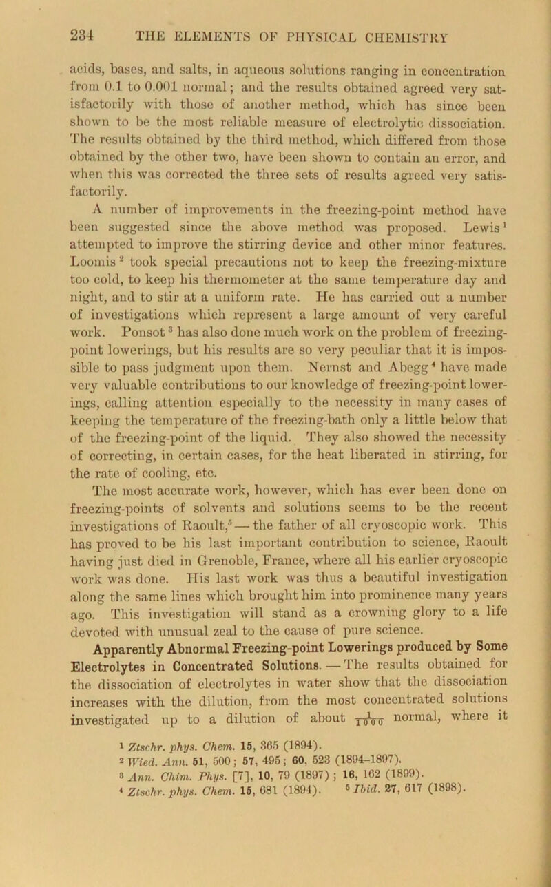 acids, bases, and salts, in aqueous solutions ranging in concentration from 0.1 to 0.001 normal; and the results obtained agreed very sat- isfactorily with those of another method, which has since been shown to be the most reliable measure of electrolytic dissociation. The results obtained by the third method, which differed from those obtained by the other two, have been shown to contain an error, and when this was corrected the three sets of results agreed very satis- factorily. A number of improvements in the freezing-point method have been suggested since the above method was proposed. Lewis1 attempted to improve the stirring device and other minor features. Loomis 2 took special precautions not to keep the freezing-mixture too cold, to keep his thermometer at the same temperature day and night, and to stir at a uniform rate. He has carried out a number of investigations which represent a large amount of very careful work. Ponsot3 has also done much work on the problem of freezing- point lowerings, but his results are so very peculiar that it is impos- sible to pass judgment upon them. Nernst and Abegg4 have made very valuable contributions to our knowledge of freezing-point lower- ings, calling attention especially to the necessity in many cases of keeping the temperature of the freezing-bath only a little below that of the freezing-point of the liquid. They also showed the necessity of correcting, in certain cases, for the heat liberated in stirring, for the rate of cooling, etc. The most accurate work, however, which has ever been done on freezing-points of solvents and solutions seems to be the recent investigations of Raoult,5—the father of all eryoscopic work. This has proved to be his last important contribution to science, Raoult having just died in Grenoble, France, where all his earlier eryoscopic work was done. His last work was thus a beautiful investigation along the same lines which brought him into prominence many years ago. This investigation will stand as a crowning glory to a life devoted w’ith unusual zeal to the cause of pure science. Apparently Abnormal Freezing-point Lowerings produced by Some Electrolytes in Concentrated Solutions. — The results obtained for the dissociation of electrolytes in water show that the dissociation increases with the dilution, from the most concentrated solutions investigated up to a dilution of about p-thns normal, where it 1 Ztsrhr. phys. Chem. 15, 365 (1894). 2 Wied. Ann. 51, 500; 5T, 495; 60, 523 (1894-1897). 3 Ann. Ghim. Fhys. [7], 10, 79 (1897); 16, 162 (1899). * Ztschr. phys. Chem. 15, 681 (1894). 6 Ibid. 27, 617 (1898).