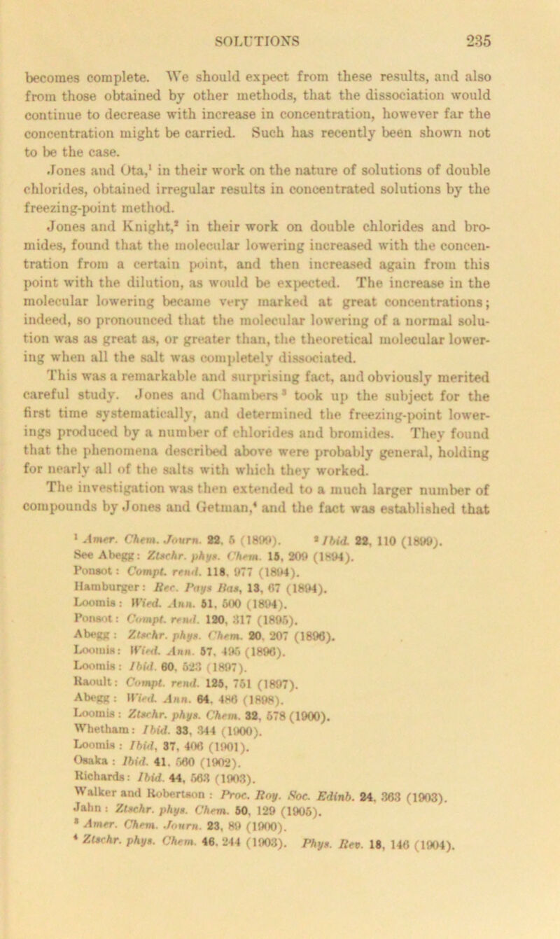 becomes complete. We should expect from these results, and also from those obtained by other methods, that the dissociation would continue to decrease with increase in concentration, however far the concentration might be carried. Such has recently been shown not to be the case. Jones and Ota,1 * * 4 in their work on the nature of solutions of double chlorides, obtained irregular results in concentrated solutions by the freezing-point method. Jones and Knight,* in their work on double chlorides and bro- mides, found that the molecular lowering increased with the concen- tration from a certain point, and then increased again from this point with the dilution, as would be expected. The increase in the molecular lowering became very marked at great concentrations; indeed, so pronounced that the molecular lowering of a normal solu- tion was as great as, or greater than, the theoretical molecular lower- ing when all the salt was completely dissociated. This was a remarkable and surprising fact, aud obviously merited careful study. Jones and Chambers* took up the subject for the first time systematically, and determined the freezing-point lower- ings produced by a numl>er of chlorides and bromides. They found that the phenomena described above were probably general, holding for nearly all of the salts with which they worked. The investigation was then extended to a much larger number of compounds by Jones and Ge tin an,4 and the fact was established that 1 Amrr. Chent. Jovrn. 82. 5 (1800). * Ibid. 22. 110 (1800;. See Abegg: Ztrrhr. phy*. ('hem. 15, 200 (1894). Ponsot: Compt. rend. 118. 077 (1804). Hamburger: lire. Pnyt lias, 13, 87 (1804). Loomia: 11’iVd. .Inn. 51. 600 (1804). Ponsot: C»mpt. re mi. 120, 317 (1806). Abegg : Zlrrhr. phy*. Chrm. 20. 207 (1806). Loomia: It'iVJ. Ann. 57. 495 (1896). Loomis : Ibitl. 60. 623 (1807). Raoult: Compt. rend. 125, 751 (1897). Abegg: Wied. Ann. 64. 488 (1898). Loomis : Zt*rhr. phy*. Chrm. 32, 578 (1900). Whetham: lhid. 33. 344 (1900). Loomis : Ibid, 37, 408 (1001). Osaka : Ibid. 41. 560 (1902). Richards: Ibid. 44, 663 (1003).  :ilker an<1 Robertson : Pror. Roy. Soc. Edinb. 24. 363 (1903). Jahn : Ztrchr. phy. Chrm. 50. 129 (1905). * Amrr. Chrm. Jourm. 23, 89 (1900). 4 Ztschr. phy». Chrm. 46. 244 (1903). Phyr. Rev. 18, 146 (1904).