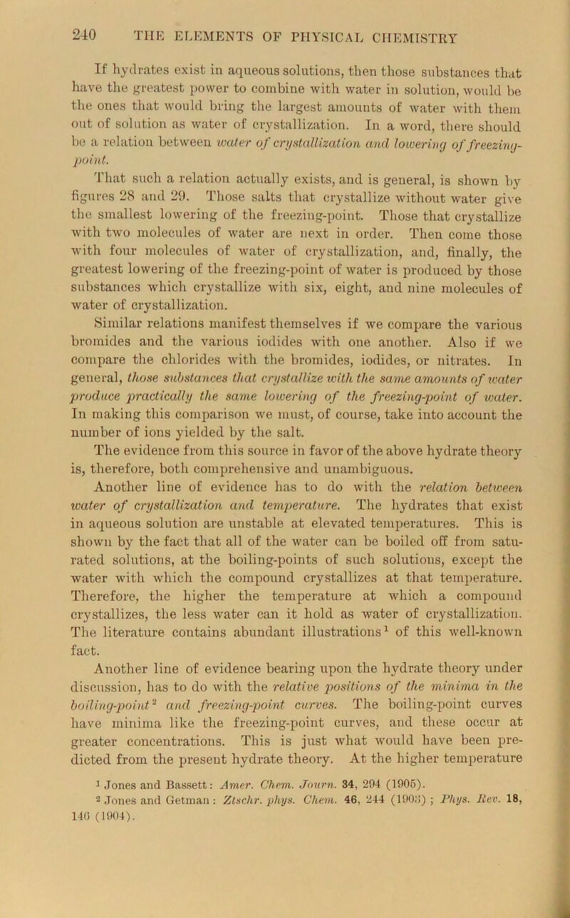 If hydrates exist in aqueous solutions, then those substances that have the greatest power to combine with water in solution, would be the ones that would bring the largest amounts of water with them out of solution as water of crystallization. In a word, there should be a relation between water of crystallization and loivering of freezing- point. That such a relation actually exists, and is general, is shown by figures 28 and 29. Those salts that crystallize without water give the smallest lowering of the freezing-point. Those that crystallize with two molecules of water are next in order. Then come those with four molecules of water of crystallization, and, finally, the greatest lowering of the freezing-point of water is produced by those substances which crystallize with six, eight, and nine molecules of water of crystallization. Similar relations manifest themselves if we compare the various bromides and the various iodides with one another. Also if we compare the chlorides with the bromides, iodides, or nitrates. In general, those substances that crystallize with the same amounts of ivater produce practically the same lowering of the freezing-point of water. In making this comparison we must, of course, take into account the number of ions yielded by the salt. The evidence from this source in favor of the above hydrate theory is, therefore, both comprehensive and unambiguous. Another line of evidence has to do with the relation between ivater of crystallization and temperature. The hydrates that exist in aqueous solution are unstable, at elevated temperatures. This is shown by the fact that all of the water can be boiled off from satu- rated solutions, at the boiling-points of such solutions, except the water with which the compound crystallizes at that temperature. Therefore, the higher the temperature at which a compound crystallizes, the less water can it hold as water of crystallization. The literature contains abundant illustrations1 of this well-known fact. Another line of evidence bearing upon the hydrate theory under discussion, has to do with the relative positions of the minima in the boiling-point2 and freezing-point curves. The boiling-point curves have minima like the freezing-point curves, and these occur at greater concentrations. This is just what would have been pre- dicted from the present hydrate theory. At the higher temperature 1 Jones and Bassett: Amer. Chem. Journ. 34, 204 (1005). 2 Jones and Getman: Ztschr. phys. Chem. 46, 244 (100:!); lViys. ltcv. 18, 140 (1004).