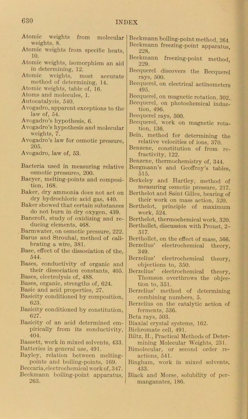 Atomic weights from molecular weights, 8. Atomic weights from specific heats, 10. Atomic weights, isomorphism an aid in determining, 12. Atomic weights, most accurate method of determining, 14. Atomic weights, table of, 16. Atoms and molecules, 1. Autocatalysis, 540. Avogadro, apparent exceptions to the law of, 54. Avogadro’s hypothesis, 6. Avogadro’s hypothesis and molecular weights, 7. Avogadro’s law for osmotic pressure, 205. Avogadro, law of, 53. Bacteria used in measuring relative osmotic pressures, 200. Baeyer, melting-points and composi- tion, 168. Baker, dry ammonia does not act on dry hydrochloric acid gas, 440. Baker showed that certain substances do not burn in dry oxygen, 439. Bancroft, study of oxidizing and re- ducing elements, 468. Barmwater, on osmotic pressure, 222. Barus and Strouhal, method of cali- brating a wire, 381. Base, effect of the dissociation of the, 544. Bases, conductivity of organic and their dissociation constants, 405. Bases, electrolysis of, 488. Bases, organic, strengths of, 624. Basic and acid properties, 27. Basicity conditioned by composition, 623. Basicity conditioned by constitution, 627. Basicity of an acid determined em- pirically from its conductivity, 404. Bassett, work in mixed solvents, 433. Batteries in general use, 491. Bayley, relation between melting- points and boiling-points, 169. Beccaria,electrochemical work of, 347. Beckmann boiling-point apparatus, 263. Beckmann boiling-point method, 264. Beckmann freezing-point apparatus 228, Beckmann freezing-point method 229. Becquerel discovers the Becquerel rays, 500. Becquerel, on electrical actinometers 495. Becquerel, on magnetic rotation, 302. Becquerel, on photochemical induc- tion, 496. Becquerel rays, 500. Becquerel, work on magnetic rota- tion, 136. Bein, method for determining the relative velocities of ions, 370. Benzene, constitution of from re- fractivity, 122. Benzene, thermochemistry of, 344. Bergmann’s and Geoffroy’s tables, 515. Berkeley and Hartley, method of measuring osmotic pressure, 217. Berthelot and Saint Gilles, bearing of their work on mass action, 520. Berthelot, principle of maximum work, 524. Berthelot, thermochemical work, 320. Berthollet, discussion with Proust, 2- 517. Berthollet, on the effect of mass, 566. Berzelius’ electrochemical theory, 349. Berzelius’ electrochemical theory, objections to, 350. Berzelius’ electrochemical theory, Thomson overthrows the objec- tion to, 351. Berzelius’ method of determining combining numbers, 5. Berzelius on the catalytic action of ferments, 536. Beta rays, 503. Biaxial crystal systems, 162. Bichromate cell, 491. Biltz, H., Practical Methods of Deter- mining Molecular Weights, 231. Bimoleeular, or second order re- actions, 541. Bingham, work in mixed solvents, 433. Black and Morse, solubility of per- manganates, 186.