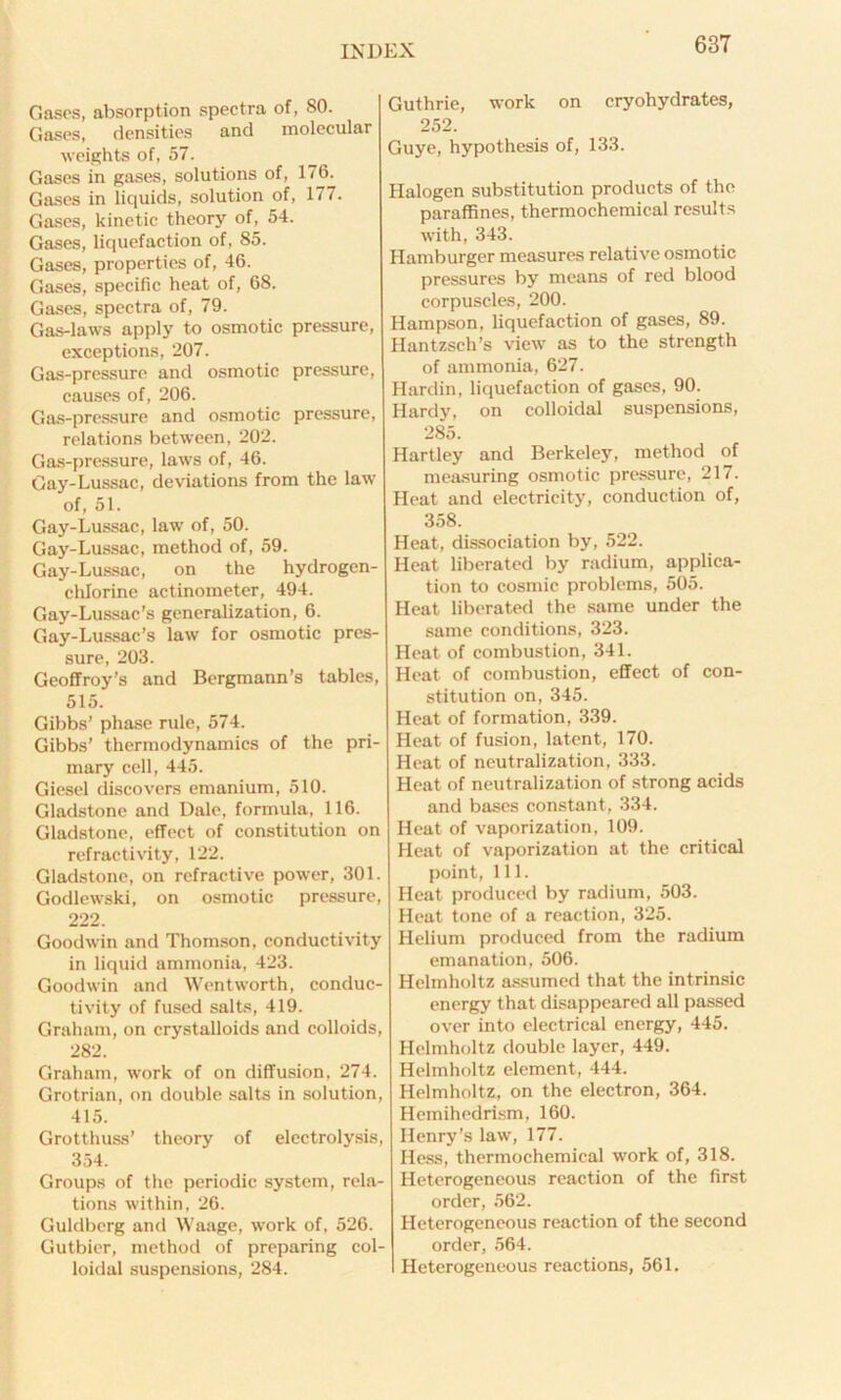 Gases, absorption spectra of, SO. Gases, densities and molecular weights of, 57. Gases in gases, solutions of, 176. Gases in liquids, solution of, 177. Gases, kinetic theory of, 54. Gases, liquefaction of, 85. Gases, properties of, 46. Gases, specific heat of, 68. Gases, spectra of, 79. Gas-laws apply to osmotic pressure, exceptions, 207. Gas-pressure and osmotic pressure, causes of, 206. Gas-pressure and osmotic pressure, relations between, 202. Gas-pressure, laws of, 46. Gay-Lussac, deviations from the law of, 51. Gay-Lussac, law of, 50. Gay-Lussac, method of, 59. Gay-Lussac, on the hydrogen- chlorine actinoineter, 494. Gay-Lussac’s generalization, 6. Gay-Lussac’s law for osmotic pres- sure, 203. Geoffroy’s and Bergmann’s tables, 515. Gibbs’ phase rule, 574. Gibbs’ thermodynamics of the pri- mary cell, 445. Giesel discovers emanium, 510. Gladstone and Dale, formula, 116. Gladstone, effect of constitution on refraetivity, 122. Gladstone, on refractive power, 301. Godlewski, on osmotic pressure, 222. Goodwin and Thomson, conductivity in liquid ammonia, 423. Goodwin and Wentworth, conduc- tivity of fused salts, 419. Graham, on crystalloids and colloids, 282. Graham, work of on diffusion, 274. Grotrian, on double salts in solution, 415. Grotthuss’ theory of electrolysis, 354. Groups of the periodic system, rela- tions within, 26. Guldberg and Waage, work of, 526. Gutbier, method of preparing col- loidal suspensions, 284. Guthrie, work on cryohydrates, 252. Guye, hypothesis of, 133. Halogen substitution products of the paraffines, thermochemical results with, 343. Hamburger measures relative osmotic pressures by means of red blood corpuscles, 200. Hampson, liquefaction of gases, 89. Hantzsch’s view as to the strength of ammonia, 627. Hardin, liquefaction of gases, 90. Hardy, on colloidal suspensions, 285. Hartley and Berkeley, method of measuring osmotic pressure, 217. Heat and electricity, conduction of, 358. Heat, dissociation by, 522. Heat liberated by radium, applica- tion to cosmic problems, 505. Heat liberated the same under the same conditions, 323. Heat of combustion, 341. Heat of combustion, effect of con- stitution on, 345. Heat of formation, 339. Heat of fusion, latent, 170. Heat of neutralization, 333. Heat of neutralization of strong acids and bases constant, 334. Heat of vaporization, 109. Heat of vaporization at the critical point, 111. Heat produced by radium, 503. Heat tone of a reaction, 325. Helium produced from the radium emanation, 506. Helmholtz assumed that the intrinsic energy that disappeared all passed over into electrical energy, 445. Helmholtz double layer, 449. Helmholtz element, 444. Helmholtz, on the electron, 364. Hemihedrism, 160. Henry’s law, 177. Hess, thermochemical work of, 318. Heterogeneous reaction of the first order, 562. Heterogeneous reaction of the second order, 564. Heterogeneous reactions, 561.