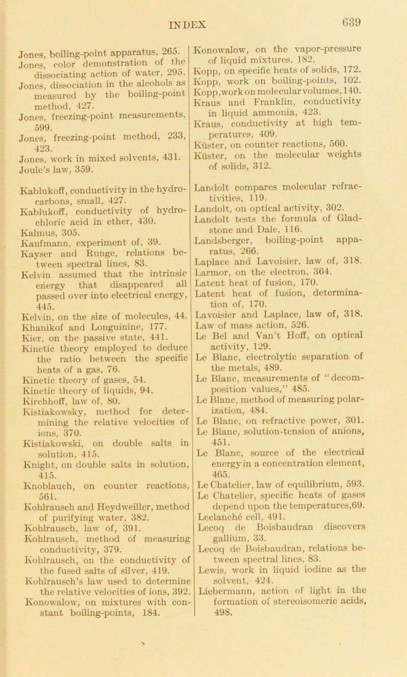 Jones, boiling-point apparatus, 265. Jones, eolor demonstration of the dissociating action of water, 295. Jones, dissociation in the alcohols as measured by the boiling-point method, 427. Jones, freezing-point measurements, 599. Jones, freezing-point method, 233, 423. Jones, work in mixed solvents, 431. Joule’s law, 359. Kablukoff, conductivity in the hydro- carbons, small, 427. Kablukoff, conductivity of hydro- chloric acid in ether, 430. Ivalmus, 305. Kaufmann, experiment of, 39. Kayser and Runge, relations be- tween spectral lines, 83. Kelvin assumed that the intrinsic energy that disappeared all passed over into electrical energy, 445. Kelvin, on the size of molecules, 44. Khanikof and Longuinine, 177. Kier, on the passive state, 441. Kinetic theory employed to deduce the ratio between the specific heats of a gas, 76. Kinetic theory of gases, 54. Kinetic theory of liquids, 94. Kirchhoff, law of, 80. Kistiakowsky, method for deter- mining the relative velocities of ions, 370. Kistiakowski, on double salts in solution, 415. Knight, on double salts in solution, 415. Knoblauch, on counter reactions, 561. Ivohlrausch and Heydweiller, method of purifying water, 382. Kohlrausch, law of, 391. Kohlrausch, method of measuring conductivity, 379. Kohlrausch, on the conductivity of the fused salts of silver, 419. Kohlrausch’s law used to determine the relative velocities of ions, 392. Konowalow, on mixtures with con- stant boiling-points, 184. Konowalow, on the vapor-pressure of liquid mixtures, 182. Kopp, on specific heats of solids, 172. Kopp, work on boiling-points, 102. Kopp,work on molecular volumes, 140. Kraus and Franklin, conductivity in liquid ammonia, 423. Kraus, conductivity at high tem- peratures, 409. Kuster, on counter reactions, 560. Ktister, on the molecular weights of solids, 312. Landolt compares molecular refrac- tivities, 119. Landolt, on optical activity, 302. Landolt tests the formula of Glad- stone and Dale, 116. Landsberger, boiling-point appa- ratus, 266. Laplace and Lavoisier, law of, 318. Larmor, on the electron, 364. Latent heat of fusion, 170. Latent heat of fusion, determina- tion of, 170. Lavoisier and Laplace, law of, 318. Law of mass action, 526. Le Bel and Van’t Hoff, on optical activity, 129. Le Blanc, electrolytic separation of the metals, 489. Le Blanc, measurements of “ decom- position values,” 485. Le Blanc, method of measuring polar- ization, 484. Le Blanc, on refractive power, 301. Le Blanc, solution-tension of anions, 451. Le Blanc, source of the electrical energy in a concentration element, 465. Le Chatclier, law of equilibrium, 593. Le Chatclier, specific heats of gases depend upon the temperatures,69. Leclanch6 cell, 491. Lecoq de Boisbaudran discovers gallium, 33. Lecoq de Boisbaudran, relations be- tween spectral lines, 83. Lewis, work in liquid iodine as the solvent, 424. Liebermann, action of light in the formation of stereoisomeric acids, 498.