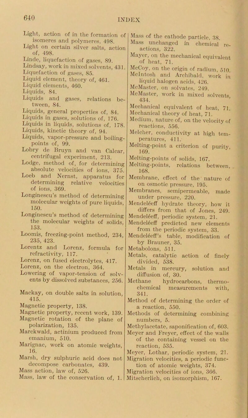 Light, action of in the formation of isomeres and polymeres, 498. Light on certain silver salts, action of, 498. Linde, liquefaction of gases, 89. Lindsay, work in mixed solvents, 431. Liquefaction of gases, 85. Liquid element, theory of, 461. Liquid elements, 460. Liquids, 84. Liquids and gases, relations be- tween, 84. Liquids, general properties of, 84. Liquids in gases, solutions of, 176. Liquids in liquids, solutions of, 178. Liquids, kinetic theory of, 94. Liquids, vapor-pressure and boiling- points of, 99. Lobry de Bruyn and van Calcar, centrifugal experiment, 213. Lodge, method of, for determining absolute velocities of ions, 375. Loeb and Nernst, apparatus for determining relative velocities of ions, 369. Longinescu’s method of determining molecular weights of pure liquids, 150. Longinescu’s method of determining the molecular weights of solids, 153. Loomis, freezing-point method, 234, 235, 423. Lorentz and Lorenz, formula for refractivity, 117. Lorenz, on fused electrolytes, 417. Lorenz, on the electron, 364. Lowering of vapor-tension of solv- ents by dissolved substances, 256. Mackay, on double salts in solution, 415. Magnetic property, 138. Magnetic property, recent work, 139. Magnetic rotation of the plane of polarization, 135. Marckwald, actinium produced from emanium, 510. Marignac, work on atomic weights, 16. Marsh, dry sulphuric acid does not decompose carbonates, 439. Mass action, law of, 526. Mass, law of the conservation of, 1. Mass of the cathode particle, 38. Mass unchanged in chemical re- actions, 322. Mayer, on the mechanical equivalent of heat, 71. McCoy, on the origin of radium, 510. McIntosh and Archibald, work in liquid halogen acids, 426. McMaster, on solvates, 249. McMaster, work in mixed solvents 434. Mechanical equivalent of heat, 71. Mechanical theory of heat, 71. Medium, nature of, on the velocity of reactions, 556. Melcher, conductivity at high tem- peratures, 411. Melting-point a criterion of purity 169. Melting-points of solids, 167. Melting-points, relations between, 168. Membrane, effect of the nature of on osmotic pressure, 195. Membranes, semipermeable, made under pressure, 220. Mendel6eff hydrate theory, how it differs from that of Jones, 249. Mendel6eff, periodic system, 21. Mendeltieff predicted new elements from the periodic system, 33. Mendcltieff’s table, modification of by Brauner, 35. Metabolons, 511. Metals, catalytic action of finely divided, 538. Metals in mercury, solution and diffusion of, 30. Methane hydrocarbons, thermo- chemical measurements with, 341. Method of determining the order of a reaction, 550. Methods of determining combining numbers, 5. Methylacetate, saponification of, 603. Meyer and Freyer, effect of the walls of the containing vessel on the reaction, 535. Meyer, Lothar, periodic system, 21. Migration velocities, a periodic func- tion of atomic weights, 374. Migration velocities of ions, 366. Mitscherlich, on isomorphism, 167.