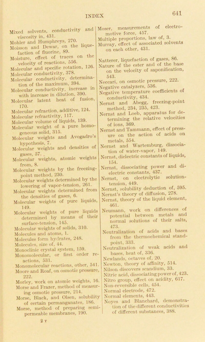 Mixed solvents, conductivity ant viscosity in, 431. Mohler and Humphreys, 270. Moisson and Dewar, on the lique- faction of fluorine, 89. Moisture, effect of traces on the velocity of reactions, 556. Molecular and specific rotation, 126. Molecular conductivity, 378. Molecular conductivity, determina- tion of the maximum, 394. Molecular conductivity, increase in with increase in dilution, 390. Molecular latent heat of fusion, 170. . . Molecular refraction, additive, 124. Molecular refractivity, 117. Molecular volume of liquids, 139. Molecular weight of a pure homo- geneous solid, 315. > Molecular weights and Avogadro s hypothesis, 7. Molecular weights and densities of gases, 57. . Molecular weights, atomic weights from, 8. Molecular weights by the freezing- point method, 230. Molecular weights determined by the lowering of vapor-tension, 261. Molecular weights determined from the densities of gases, 6. Molecular weights of pure liquids, 149. Molecular weights of pure liquids determined by means of their surface-tension, 145. Molecular weights of solids, 310. Molecules and atoms, 1. Molecules form hydrates, 248. Molecules, size of, 44. Monoclinic crystal system, 159. Monomolecular, or first order re- actions, 531. Monomolecular reactions, other, 541. Moore and Roaf, on osmotic pressure, 222. Morley, work on atomic weights, 16. Morse and Frazer, method of measur- ing osmotic pressure, 214. Morse, Black, and Olsen, solubility of certain permanganates, 186. Morse, method of preparing semi- permeable membranes, 190. 2 T Moser, measurements of electro- motive force, 457. Multiple proportions, law of, 3. Murray, effect of associated solvents on each other, 431. Natterer, liquefaction of gases, 86. Nature of the ester and of the base on the velocity of saponification, 543. Neccari, on osmotic pressure, 222. Negative catalyzers, 536. Negative temperature coefficients of conductivity, 434. Nernst and Abegg, freezing-point method, 234, 235, 423. Nernst and Loeb, apparatus for de- termining the relative velocities of ions, 369. Nernst and Tammann, effect of press- ure on the action of acids on metals, 554. Nernst and Wartemburg, dissocia- tion of water-vapor, 149. Nernst , dielectric constants of liquids, 154. Nernst, dissociating power and di- electric constants, 437. Nernst, on electrolytic solution- tension, 449. Nernst, solubility deduction of, 595. Nernst’s theory of diffusion, 278. Nernst, theory of the liquid element, 461. Neumann, work on differences of potential between metals and normal solutions of their salts, 473. Neutralization of acids and bases from the thermochemical stand- point, 333. Neutralization of weak acids and bases, heat of, 336. Newlands, octaves of, 20. Newton, theory of affinity, 514. Nilson discovers scandium, 33. Nitric acid, dissociating power of, 423. > Nitro group, effect on acidity, 617. Non-reversiblc cells, 454. Normal electrode, 472. Normal elements, 443. j Noyes and Blanchard, demonstra- tion of the different, conductivities I of different substances, 388.