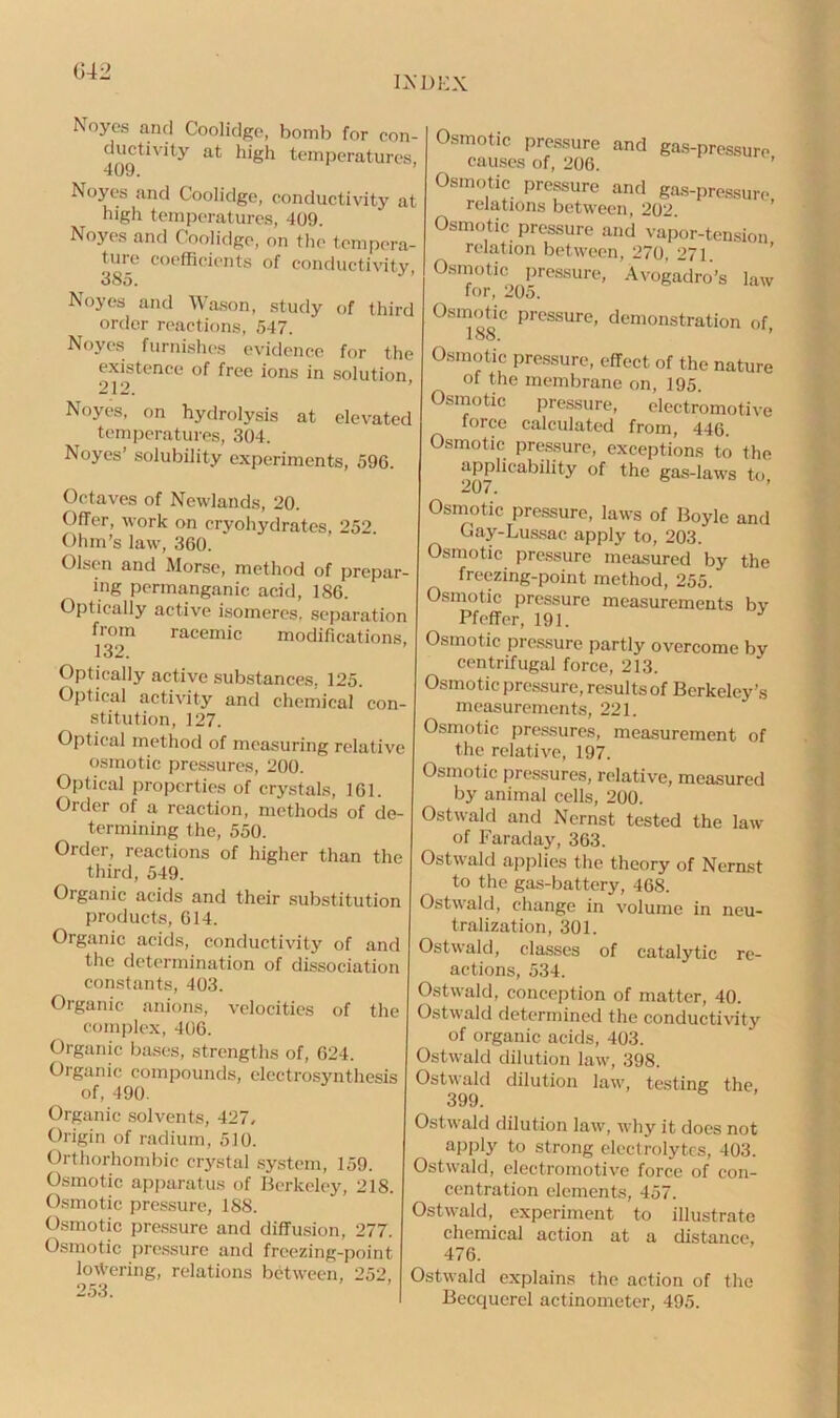 (342 INDEX Noyes and Coolidge, bomb for con- ductivity at high temperatures, 409. Noyes and Coolidge, conductivity at high temperatures, 409. Noyes and Coolidge, on the tempera- ture coefficients of conductivity 385. Noyes and Wason, study of third order reactions, 547. Noyes furnishes evidence for the existence of free ions in solution, Noyes, on hydrolysis at elevated temperatures, 304. Noyes’ solubility experiments, 596. Octaves of Nevvlands, 20. Offer, work on cryohydrates, 252. Ohm’s law, 360. Olsen and Morse, method of prepar- ing permanganic acid, 186. Optically active isomeres. separation from racemic modifications, 132. Optically active substances. 125. Optical activity and chemical con- stitution, 127. Optical method of measuring relative osmotic pressures, 200. Optical properties of crystals, 161. Order of a reaction, methods of de- termining the, 550. Order, reactions of higher than the third, 549. Organic acids and their substitution products, 614. Organic acids, conductivity of and the determination of dissociation constants, 403. Organic anions, velocities of the complex, 406. Organic bases, strengths of, 624. Organic compounds, electrosynthesis of, 490. Organic solvents, 427. Origin of radium, 510. Orthorhombic crystal system, 159. Osmotic apparatus of Berkeley, 218. Osmotic pressure, 188. Osmotic pressure and diffusion, 277. Osmotic pressure and freezing-point lowering, relations between, 252, 253. Osmotic pressure and gas-pressure causes of, 206. ’ Osmotic pressure and gas-pressure relations between, 202. Osmotic pressure and vapor-tension relation between, 270, 271 Osmotic pressure, Avogadro’s law for, 205. Osmotic pressure, demonstration of, 188. Osmotic pressure, effect of the nature of the membrane on, 195. Osmotic pressure, electromotive force calculated from, 446. Osmotic pressure, exceptions to the applicability of the gas-laws to 207. Osmotic pressure, laws of Boyle and Gay-Lussac apply to, 203. Osmotic pressure measured by the freezing-point method, 255. Osmotic pressure measurements bv Pfeffer, 191. Osmotic pressure partly overcome by centrifugal force, 213. Osmotic pressure, results of Berkeley’s measurements, 221. Osmotic pressures, measurement of the relative, 197. Osmotic pressures, relative, measured by animal cells, 200. Ostwald and Nernst tested the law of Faraday, 363. Ostwald applies the theory of Nernst to the gas-battery, 468. Ostwald, change in volume in neu- tralization, 301. Ostwald, classes of catalytic re- actions, 534. Ostwald, conception of matter, 40. Ostwald determined the conductivity of organic acids, 403. Ostwald dilution law, 398. Ostwald dilution law, testing the. 399. Ostwald dilution law, why it does not apply to strong electrolytes, 403. Ostwald, electromotive force of con- centration elements, 457. Ostwald, experiment to illustrate chemical action at a distance, 476. Ostwald explains the action of the Becquerel actinometer, 495.