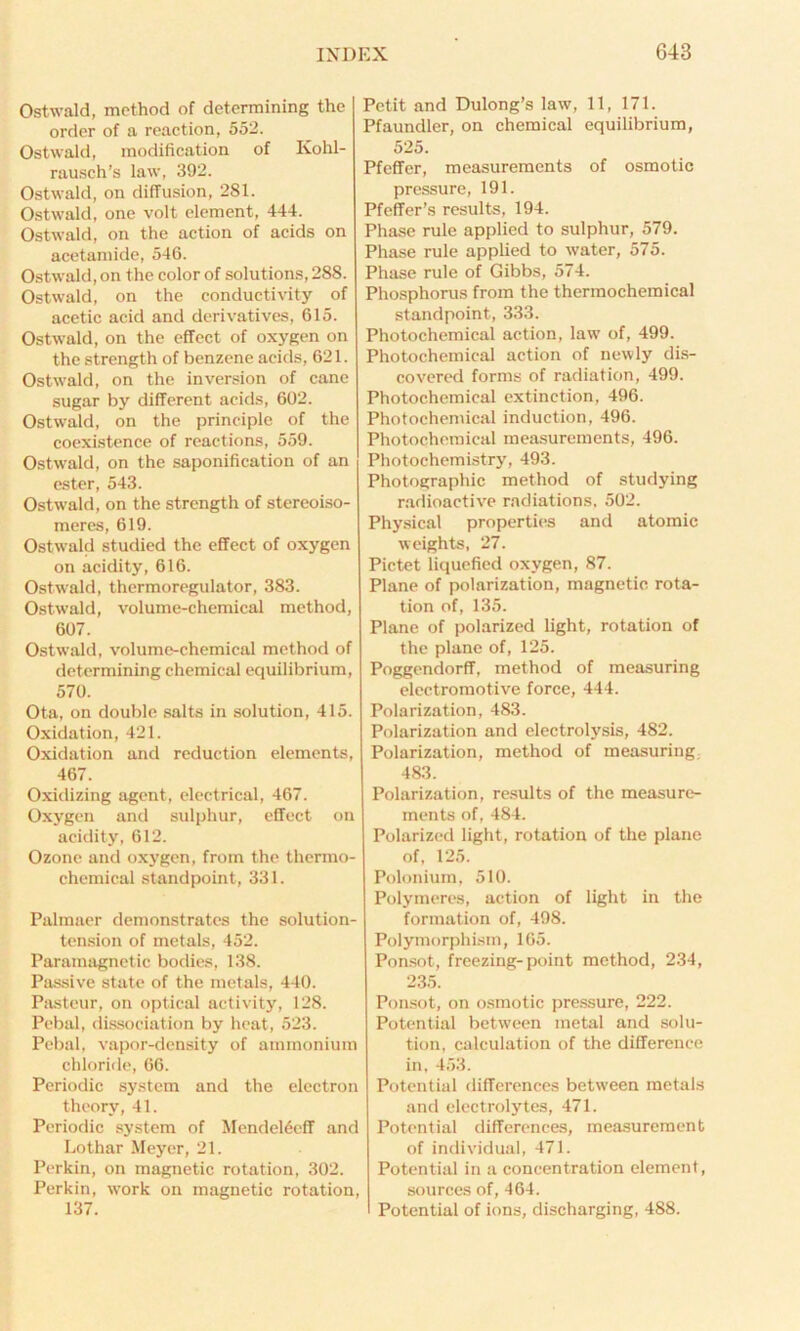 Ostwald, method of determining the order of a reaction, 552. Ostwald, modification of Kohl- rausch’s law, 392. Ostwald, on diffusion, 281. Ostwald, one volt element, 444. Ostwald, on the action of acids on acetamide, 546. Ostwald, on the color of solutions, 288. Ostwald, on the conductivity of acetic acid and derivatives, 615. Ostwald, on the effect of oxygen on the strength of benzene acids, 621. Ostwald, on the inversion of cane sugar by different acids, 602. Ostwald, on the principle of the coexistence of reactions, 559. Ostwald, on the saponification of an ester, 543. Ostwald, on the strength of stercoiso- meres, 619. Ostwald studied the effect of oxygen on acidity, 616. Ostwald, thermoregulator, 383. Ostwald, volume-chemical method, 607. Ostwald, volume-chemical method of determining chemical equilibrium, 570. Ota, on double salts in solution, 415. Oxidation, 421. Oxidation and reduction elements, 467. Oxidizing agent, electrical, 467. Oxygen and sulphur, effect on acidity, 612. Ozone and oxygen, from the thermo- chemical standpoint, 331. Palmaer demonstrates the solution- tension of metals, 452. Paramagnetic bodies, 138. Passive state of the metals, 440. Pasteur, on optical activity, 128. Pebal, dissociation by heat, 523. Pebal, vapor-density of ammonium chloride, 66. Periodic system and the electron theory, 41. Periodic system of Mendeleeff and Lothar Meyer, 21. Perkin, on magnetic rotation, 302. Perkin, work on magnetic rotation, 137. Petit and Dulong’s law, 11, 171. Pfaundler, on chemical equilibrium, 525. Pfcffer, measurements of osmotic pressure, 191. Pfeffer’s results, 194. Phase rule applied to sulphur, 579. Phase rule applied to water, 575. Phase rule of Gibbs, 574. Phosphorus from the thermochemical standpoint, 333. Photochemical action, law of, 499. Photochemical action of newly dis- covered forms of radiation, 499. Photochemical extinction, 496. Photochemical induction, 496. Photochemical measurements, 496. Photochemistry, 493. Photographic method of studying radioactive radiations, 502. Physical properties and atomic weights, 27. Pictet liquefied oxygen, 87. Plane of polarization, magnetic rota- tion of, 135. Plane of polarized light, rotation of the plane of, 125. Poggendorff, method of measuring electromotive force, 444. Polarization, 483. Polarization and electrolysis, 482. Polarization, method of measuring. 483. Polarization, results of the measure- ments of, 484. Polarized light, rotation of the plane of, 125. Polonium, 510. Polymeres, action of light in the formation of, 498. Polymorphism, 165. Ponsot, freezing-point method, 234, 235. Ponsot, on osmotic pressure, 222. Potential between metal and solu- tion, calculation of the difference in, 453. Potential differences between metals and electrolytes, 471. Potential differences, measurement of individual, 471. Potential in a concentration element, sources of, 464. Potential of ions, discharging, 488.