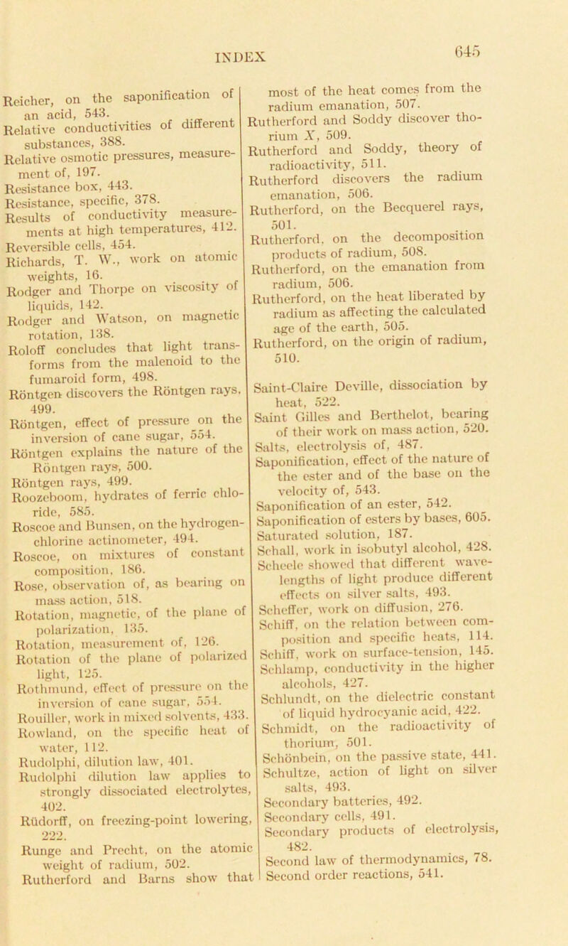 Reicher, on the saponification of an acid, 543. Relative conductivities of different substances, 388. Relative osmotic pressures, measure- ment of, 197. Resistance box, 443. Resistance, specific, 378. Results of conductivity measure- ments at high temperatures, 412. Reversible cells, 454. Richards, T. W., work on atomic weights, 16. Rodger and Thorpe on viscosity of liquids, 142. Rodger and Watson, on magnetic rotation, 138. Roloff concludes that light trans- forms from the malenoid to the fumaroid form, 498. Rontgen discovers the Rontgen rays. 499. Rontgen, effect of pressure on the inversion of cane sugar, 554. Rontgen explains the nature of the Rontgen rays, 500. Rontgen rays, 499. Roozeboom, hydrates of ferric chlo- ride, 585. Roseoe and Bunsen, on the hydrogen- chlorine actinometer, 494. Roseoe, on mixtures of constant composition, 186. Rose, observation of, as bearing on mass action, 518. Rotation, magnetic, of the plane of polarization, 135. Rotation, measurement of, 126. Rotation of the plane of polarized light, 125. Rothmund, effect of pressure on the inversion of pane sugar, 5.>4. Rouiller, work in mixed solvents, 433. Rowland, on the specific heat of water, 112. Rudolphi, dilution law, 401. Rudolphi dilution law applies to strongly dissociated electrolytes, 402. Riidorff, on freezing-point lowering, 222. Runge and Precht, on the atomic weight of radium, 502. Rutherford and Barns show that most of the heat comes from the radium emanation, 507. Rutherford and Soddy discover tho- rium X, 509. Rutherford and Soddy, theory of radioactivity, 511. Rutherford discovers the radium emanation, 506. Rutherford, on the Becquerel rays, 501. Rutherford, on the decomposition products of radium, 508. Rutherford, on the emanation from radium, 506. Rutherford, on the heat liberated by radium as affecting the calculated age of the earth, 505. Rutherford, on the origin of radium, 510. Saint-Claire Deville, dissociation by heat, 522. Saint Gilles and Berthelot, bearing of their work on mass action, 520. Salts, electrolysis of, 487. Saponification, effect of the nature of the ester and of the base on the velocity of, 543. Saponification of an ester, 542. Saponification of esters by bases, 605. Saturated solution, 187. Schall, work in isobutyl alcohol, 428. Scheele showed that different wave- lengths of light produce different effects on silver salts, 493. Scheffer, work on diffusion, 276. Schiff, on the relation between com- position and specific heats, 114. Schiff, work on surface-tension, 145. Sehlamp, conductivity in the higher alcohols, 427. Schlundt, on the dielectric constant of liquid hydrocyanic acid, 422. Schmidt, on the radioactivity of thorium, 501. Schonbein, on the passive state, 441. Schultze, action of light on silver salts, 493. Secondary batteries, 492. Secondary cells, 491. Secondary products of electrolysis, 482. Second law of thermodynamics, 78. Second order reactions, 541.