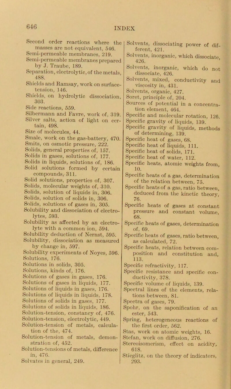 Second order reactions where the masses are not equivalent, 546. Semi-permeable membranes, 219. Semi-permeable membranes prepared by J. Traube, 189. Separation, electrolytic, of the metals, 488. Shields and Ramsay, work on surface- tension, 146. Shields, on hydrolytic dissociation, 303. Side reactions, 559. Silbermann and Favre, work of, 319. Silver salts, action of light on cer- tain, 498. Size of molecules, 44. Smale, work on the gas-battery, 470. Smits, on osmotic pressure, 222. Solids, general properties of, 157. Solids in gases, solutions of, 177. Solids in liquids, solutions of, 186. Solid solutions formed by certain compounds, 311. Solid solutions, properties of, 307. Solids, molecular weights of, 310. Solids, solution of liquids in, 306. Solids, solution of solids in, 306. Solids, solutions of gases in, 305. Solubility and dissociation of electro- lytes, 593. Solubility as affected by an electro- lyte with a common ion, 594. Solubility deduction of Nernst, 595. Solubility, dissociation as measured by change in, 597. Solubility experiments of Noyes, 596. Solutions, 176. Solutions in solids, 305. Solutions, kinds of, 176. Solutions of gases in gases, 176. Solutions of gases in liquids, 177. Solutions of liquids in gases, 176. Solutions of liquids in liquids, 178. Solutions of solids in gases, 177. Solutions of solids in liquids, 186. Solution-tension, constancy of, 476. Solution-tension, electrolytic, 449. Solution-tension of metals, calcula- tion of the, 474. Solution-tension of metals, demon- stration of, 452. Solution-tensions of metals, difference in, 476. Solvates in general, 249. Solvents, dissociating power of dif- ferent, 421. Solvents, inorganic, which dissociate 426. Solvents, inorganic, which do not dissociate, 426. Solvents, mixed, conductivity and viscosity in, 431. Solvents, organic, 427. Soret, principle of, 204. Sources of potential in a concentra- tion element, 464. Specific and molecular rotation, 126. Specific gravity of liquids, 139. Specific gravity of liquids, methods of determining, 139. Specific heat of gases, 68. Specific heat of liquids, 111. Specific heat of solids, 171. Specific heat of water, 112. Specific heats, atomic weights from, 10. Specific heats of a gas, determination of the relation between, 75. Specific heats of a gas, ratio between, deduced from the kinetic theory, 76. Specific heats of gases at constant pressure and constant volume, 68. Specific heats of gases, determination of. 69. Specific heats of gases, ratio between, as calculated, 72. Specific heats, relation between com- position and constitution and, 113. Specific refractivity, 117. Specific resistance and specific con- ductivity, 378. Specific volume of liquids, 139. Spectral lines of the elements, rela- tions between, 81. Spectra of gases, 79. Spohr, on the saponification of an ester, 543. Spring, heterogeneous reactions of the first order, 562. Stas, work on atomic weights, 16. Stefan, work on diffusion, 276. Stereoisomerism, effect on acidity, 618. Stieglitz, on the theory of indicators, 293.