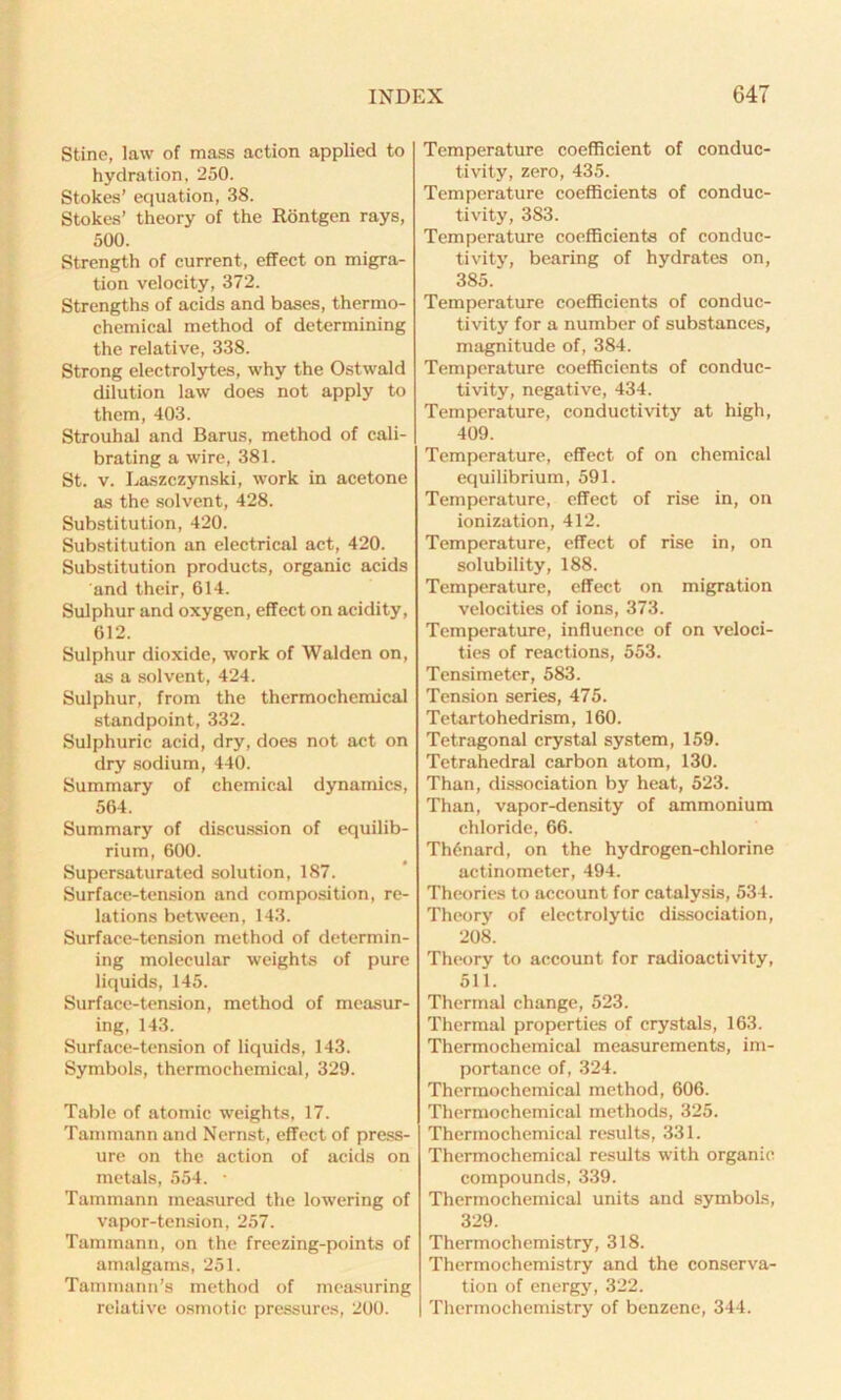 Stine, law of mass action applied to hydration, 250. Stokes’ equation, 38. Stokes’ theory of the Rontgen rays, 500. Strength of current, effect on migra- tion velocity, 372. Strengths of acids and bases, thermo- chemical method of determining the relative, 338. Strong electrolytes, why the Ostwald dilution law does not apply to them, 403. Strouhal and Barus, method of cali- brating a wire, 381. St. v. Laszczynski, work in acetone as the solvent, 428. Substitution, 420. Substitution an electrical act, 420. Substitution products, organic acids and their, 614. Sulphur and oxygen, effect on acidity, 612. Sulphur dioxide, work of Walden on, as a solvent, 424. Sulphur, from the thermochemical standpoint, 332. Sulphuric acid, dry, does not act on dry sodium, 440. Summary of chemical dynamics, 564. Summary of discussion of equilib- rium, 600. Supersaturated solution, 187. Surface-tension and composition, re- lations between, 143. Surface-tension method of determin- ing molecular weights of pure liquids, 145. Surface-tension, method of measur- ing, 143. Surface-tension of liquids, 143. Symbols, thermochemical, 329. Table of atomic weights, 17. Tammann and Nernst, effect of press- ure on the action of acids on metals, 554. • Tammann measured the lowering of vapor-tension, 257. Tammann, on the freezing-points of amalgams, 251. Tammann’s method of measuring relative osmotic pressures, 200. Temperature coefficient of conduc- tivity, zero, 435. Temperature coefficients of conduc- tivity, 383. Temperature coefficients of conduc- tivity, bearing of hydrates on, 385. Temperature coefficients of conduc- tivity for a number of substances, magnitude of, 384. Temperature coefficients of conduc- tivity, negative, 434. Temperature, conductivity at high, 409. Temperature, effect of on chemical equilibrium, 591. Temperature, effect of rise in, on ionization, 412. Temperature, effect of rise in, on solubility, 188. Temperature, effect on migration velocities of ions, 373. Temperature, influence of on veloci- ties of reactions, 553. Tensimeter, 583. Tension series, 475. Tetartohedrism, 160. Tetragonal crystal system, 159. Tetrahedral carbon atom, 130. Than, dissociation by heat, 523. Than, vapor-density of ammonium chloride, 66. Th6nard, on the hydrogen-chlorine actinometer, 494. Theories to account for catalysis, 534. Theory of electrolytic dissociation, 208. Theory to account for radioactivity, 511. Thermal change, 523. Thermal properties of crystals, 163. Thermochemieal measurements, im- portance of, 324. Thermochemical method, 606. Thermochemieal methods, 325. Thermochemieal results, 331. Thermochemieal results with organic compounds, 339. Thermochemieal units and symbols, 329. Thermochemistry, 318. Thermochemistry and the conserva- tion of energy, 322. Thermochemistry of benzene, 344.