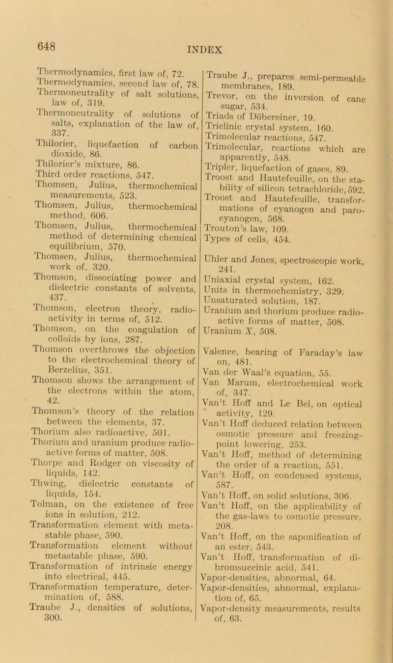 Thermodynamics, first law of, 72. Thermodynamics, second law of, 78. Thermoneutrality of salt solutions, law of, 319. Thermoneutrality of solutions of salts, explanation of the law of, 337. Thilorier, liquefaction of carbon dioxide, 86. Thilorier’s mixture, 86. Third order reactions, 547. Thomsen, Julius, thermochemical measurements, 523. Thomsen, Julius, thermochemical method, 606. Thomsen, Julius, thermochemical method of determining chemical equilibrium, 570. Thomsen, Julius, thermochemical work of, 320. Thomson, dissociating power and dielectric constants of solvents, 437. lhomson, electron theory, radio- activity in terms of, 512. Thomson, on the coagulation of colloids by ions, 287. Thomson overthrows the objection to the electrochemical theory of Berzelius, 351. Thomson shows the arrangement of the electrons within the atom, 42. Thomson’s theory of the relation between the elements, 37. Thorium also radioactive, 501. Thorium and uranium produce radio- active forms of matter, 508. Thorpe and Rodger on viscosity of liquids, 142. Thwing, dielectric constants of liquids, 154. Tolman, on the existence of free ions in solution, 212. Transformation element with meta- stable phase, 590. Transformation element without metastable phase, 590. Transformation of intrinsic energy into electrical, 445. Transformation temperature, deter- mination of, 588. Traube J., densities of solutions, 300. Traube J., prepares semi-permeable membranes, 189. Trevor, on the inversion of cane sugar, 534. Triads of Dobereiner, 19. Triclinic crystal system, 160. Trimolecular reactions, 547. Trimolecular, reactions which are apparently, 548. Tripler, liquefaction of gases, 89. Troost and Hautefeuille, on the sta- bility of silicon tetrachloride, 592. Troost and Hautefeuille, transfor- mations of cyanogen and paro- cyanogen, 568. Trouton’s law, 109. Types of cells, 454. Uhler and Jones, spectroscopic work, 241. Uniaxial crystal system, 162. Units in thermochemistry, 329. Unsaturated solution, 187. Uranium and thorium produce radio- active forms of matter, 508. Uranium X, 508. Valence, bearing of Faraday’s law on, 481. Van der Waal’s equation, 55. Van Marum, electrochemical work of, 347. Van’t Hoff and Le Bel, on optical activity, 129. Van’t Hoff deduced relation between osmotic pressure and freezing- point lowering, 253. Van’t Hoff, method of determining the order of a reaction, 551. Van’t Hoff, on condensed systems, 587. Van’t Hoff, on solid solutions, 306. Van’t Hoff, on the applicability of the gas-laws to osmotic pressure, 208. Van’t Hoff, on the saponification of an ester, 543. Van’t Hoff, transformation of di- bromsuccinic acid, 541. Vapor-densities, abnormal, 64. Vapor-densities, abnormal, explana- tion of, 65. Vapor-density measurements, results of, 63.