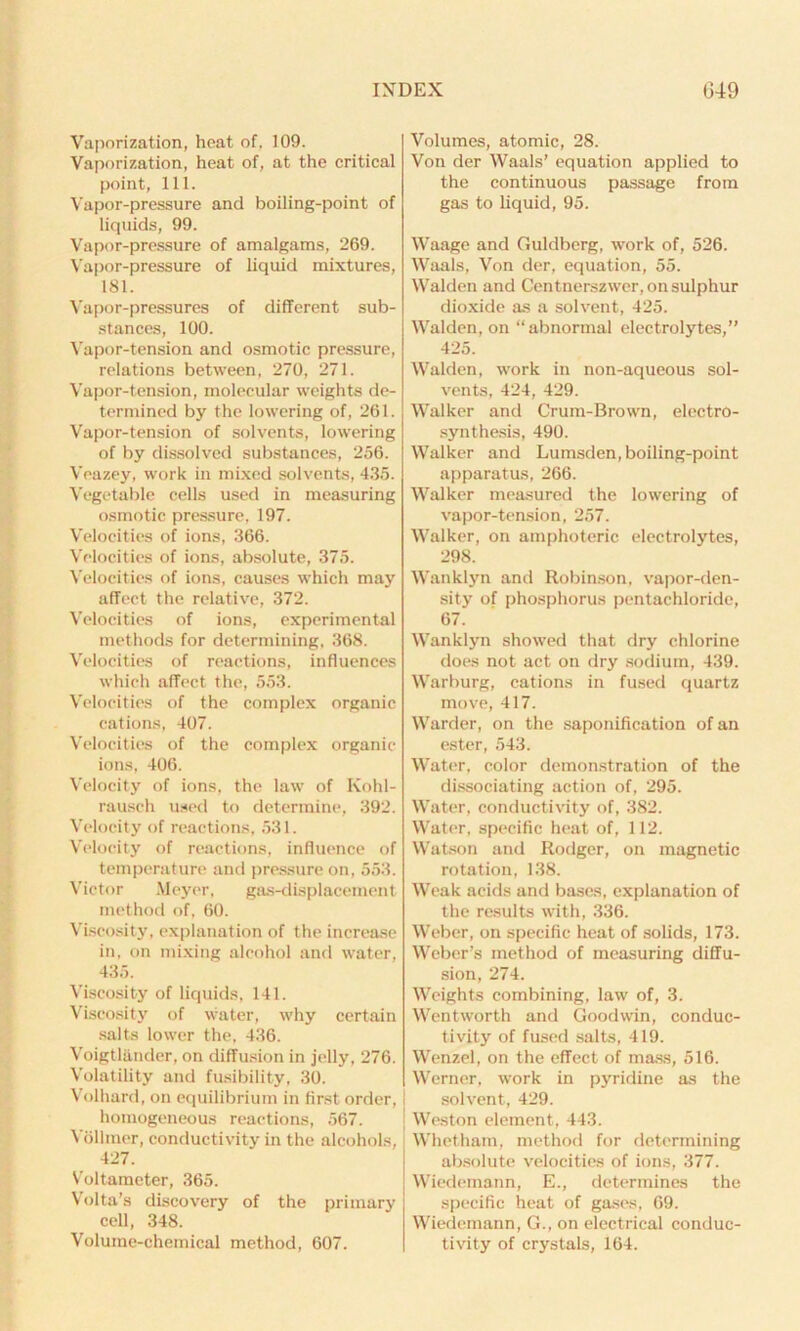 Vaporization, heat of, 109. Vaporization, heat of, at the critical point, 111. Vapor-pressure and boiling-point of liquids, 99. Vapor-pressure of amalgams, 269. Vapor-pressure of liquid mixtures, 181. Vapor-pressures of different sub- stances, 100. Vapor-tension and osmotic pressure, relations between. 270, 271. Vapor-tension, molecular weights de- termined by the lowering of, 261. Vapor-tension of solvents, lowering of by dissolved substances, 256. Veazey, work in mixed solvents, 435. Vegetable cells used in measuring osmotic pressure, 197. Velocities of ions, 366. Velocities of ions, absolute, 375. Velocities of ions, causes which may affect the relative, 372. Velocities of ions, experimental methods for determining, 368. Velocities of reactions, influences which affect the, 553. Velocities of the complex organic cations, 407. Velocities of the complex organic ions, 406. Velocity of ions, the law of Kohl- rausch used to determine, 392. Velocity of reactions, 531. Velocity of reactions, influence of temperature and pressure on, 553. Victor Meyer, gas-displacement, method of, 60. Viscosity, explanation of the increase in, on mixing alcohol and water, 435. Viscosity of liquids, 141. Viscosity of water, why certain salts lower the, 436. Voigtlander, on diffusion in jelly, 276. Volatility and fusibility, 30. Volhard, on equilibrium in first order, homogeneous reactions, 567. Yolliner, conductivity in the alcohols, 427. Voltameter, 365. Volta’s discovery of the primary cell, 348. Volumes, atomic, 28. Von der Waals’ equation applied to the continuous passage from gas to liquid, 95. Waage and Guldberg, work of, 526. Waals, Von der, equation, 55. Walden and Cent nerszwer, on sulphur dioxide as a solvent, 425. Walden, on “abnormal electrolytes,” 425. Walden, work in non-aqueous sol- vents, 424, 429. Walker and Crum-Brown, electro- synthesis, 490. Walker and Lumsden, boiling-point apparatus, 266. Walker measured the lowering of vapor-tension, 257. Walker, on amphoteric electrolytes, 298. Wanklyn and Robinson, vapor-den- sity of phosphorus pentachloride, 67. Wanklyn showed that dry chlorine does not act on dry sodium, 439. Warburg, cations in fused quartz move, 417. Warder, on the saponification of an ester, 543. Water, color demonstration of the dissociating action of, 295. Water, conductivity of, 382. Water, specific heat of, 112. Watson and Rodger, on magnetic rotation, 138. Weak acids and bases, explanation of the results with, 336. Weber, on specific heat of solids, 173. Weber’s method of measuring diffu- sion, 274. Weights combining, law of, 3. Wentworth and Goodwin, conduc- tivity of fused salts, 419. Wenzel, on the effect of mass, 516. Werner, work in pyridine as the solvent, 429. Weston element, 443. Whetham, method for determining absolute velocities of ions, 377. Wiedemann, E., determines the specific heat of gases, 69. Wiedemann, G., on electrical conduc-