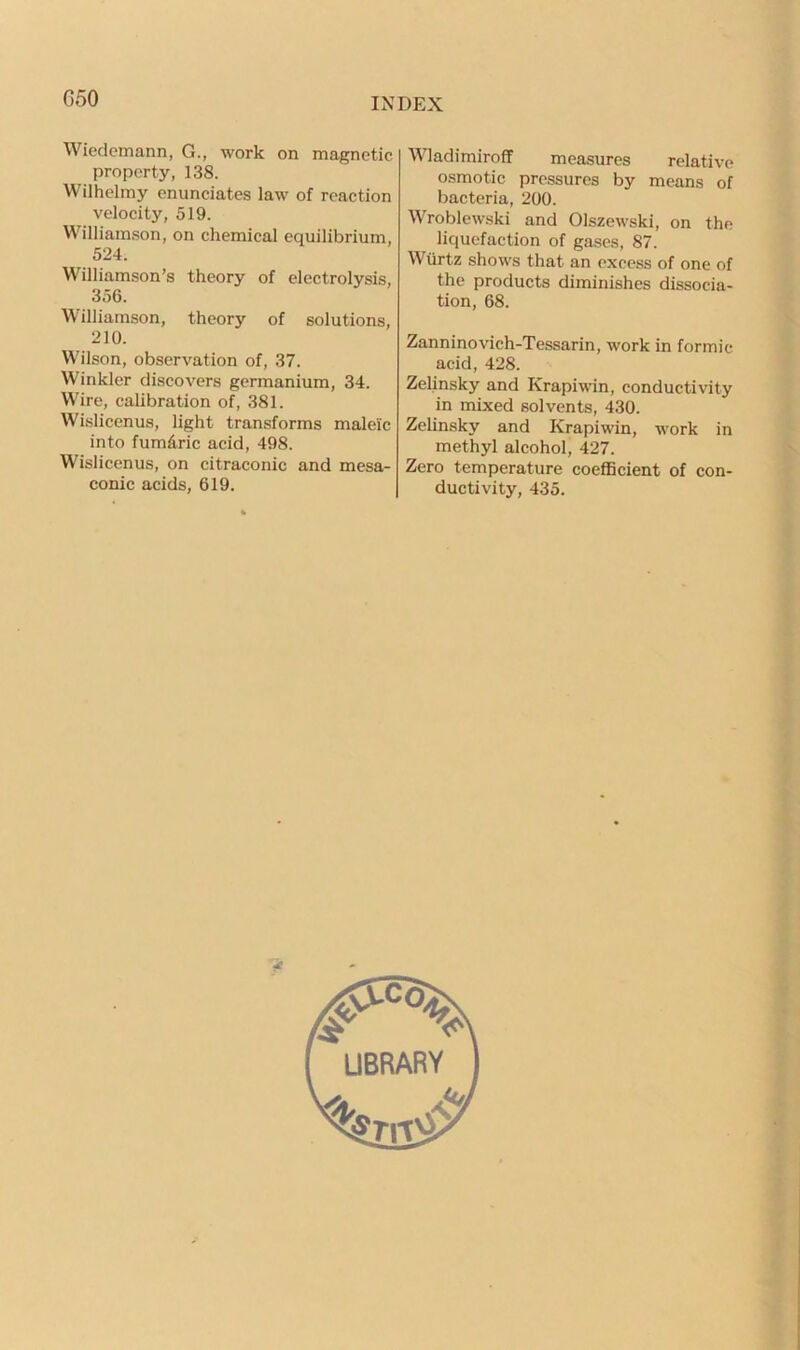 Wiedemann, G., work on magnetic property, 138. Wilhelmy enunciates law of reaction velocity, 519. Williamson, on chemical equilibrium, 524. Williamson’s theory of electrolysis, 356. Williamson, theory of solutions, 210. Wilson, observation of, 37. Winkler discovers germanium, 34. Wire, calibration of, 381. Wislicenus, light transforms maleic into fum&ric acid, 498. Wislicenus, on citraconic and mesa- conic acids, 619. Wladimiroff measures relative osmotic pressures by means of bacteria, 200. Wroblewski and Olszewski, on the liquefaction of gases, 87. Wtirtz shows that an excess of one of the products diminishes dissocia- tion, 68. Zanninovich-Tessarin, work in formic acid, 428. Zelinsky and Krapiwin, conductivity in mixed solvents, 430. Zelinsky and Krapiwin, work in methyl alcohol, 427. Zero temperature coefficient of con- ductivity, 435.