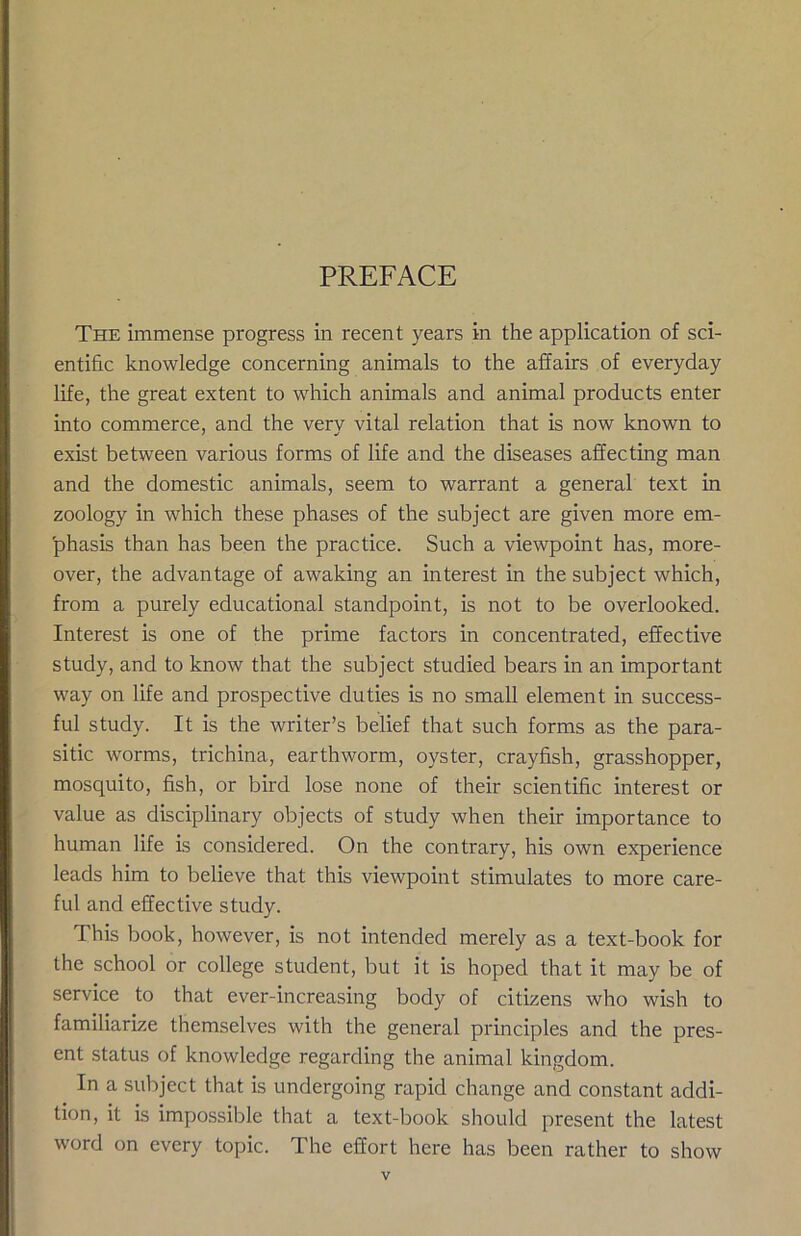 PREFACE The immense progress in recent years in the application of sci- entific knowledge concerning animals to the affairs of everyday life, the great extent to which animals and animal products enter into commerce, and the very vital relation that is now known to exist between various forms of life and the diseases affecting man and the domestic animals, seem to warrant a general text in zoology in which these phases of the subject are given more em- phasis than has been the practice. Such a viewpoint has, more- over, the advantage of awaking an interest in the subject which, from a purely educational standpoint, is not to be overlooked. Interest is one of the prime factors in concentrated, effective study, and to know that the subject studied bears in an important way on life and prospective duties is no small element in success- ful study. It is the writer’s belief that such forms as the para- sitic worms, trichina, earthworm, oyster, crayfish, grasshopper, mosquito, fish, or bird lose none of their scientific interest or value as disciplinary objects of study when their importance to human life is considered. On the contrary, his own experience leads him to believe that this viewpoint stimulates to more care- ful and effective study. This book, however, is not intended merely as a text-book for the school or college student, but it is hoped that it may be of service to that ever-increasing body of citizens who wish to familiarize themselves with the general principles and the pres- ent status of knowledge regarding the animal kingdom. In a subject that is undergoing rapid change and constant addi- tion, it is impossible that a text-book should present the latest word on every topic. The effort here has been rather to show