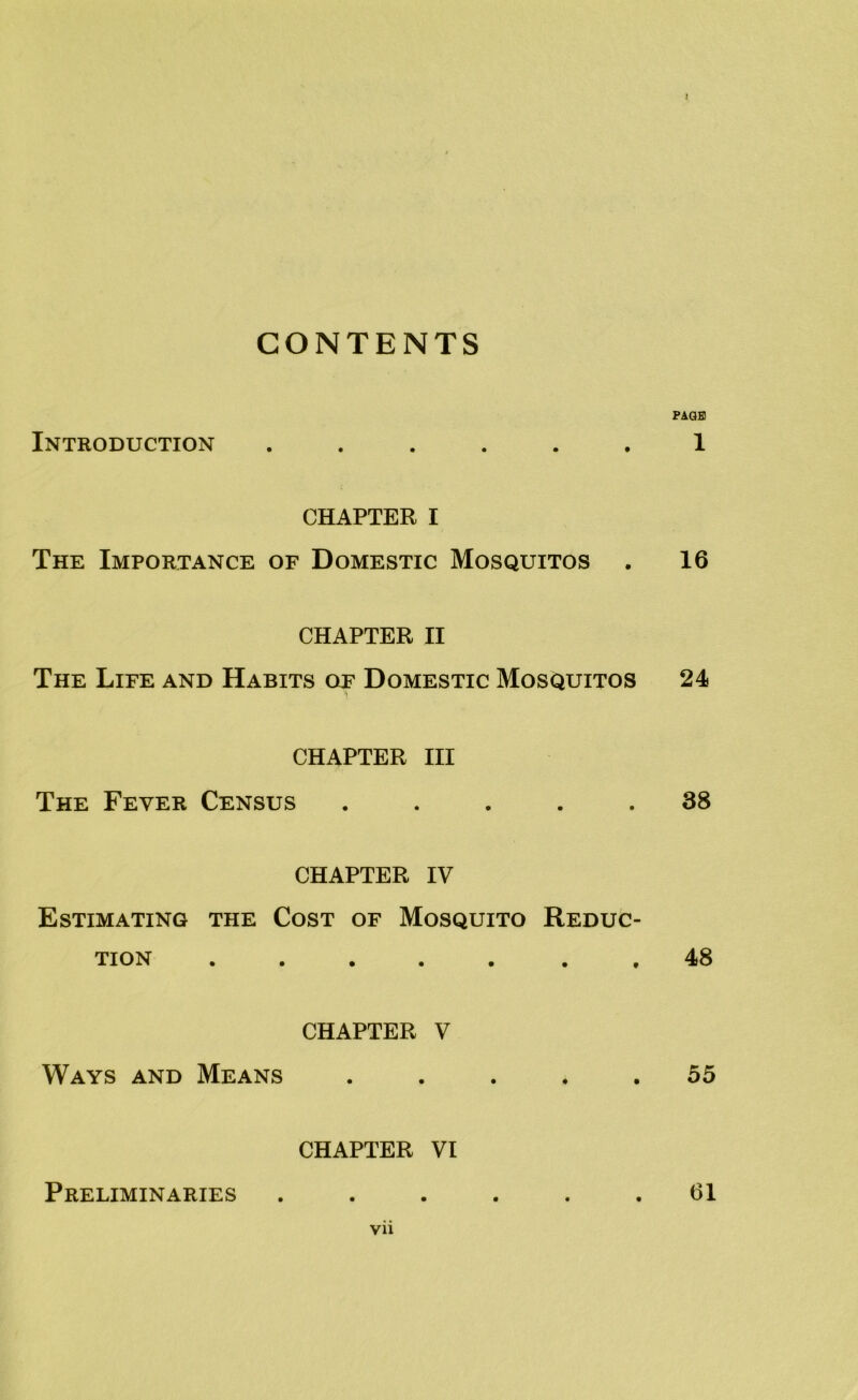 CONTENTS PAGE Introduction ...... 1 CHAPTER I The Importance of Domestic Mosquitos . 16 CHAPTER II The Life and Habits of Domestic Mosquitos 24 CHAPTER III The Fever Census ..... 38 CHAPTER IV Estimating the Cost of Mosquito Reduc- tion . , 48 CHAPTER V Ways and Means ..... 55 CHAPTER VI Preliminaries ...... 61