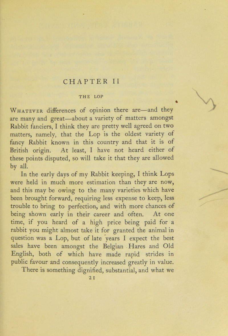 CHAPTER II THE LOP Whatever differences of opinion there are—and they are many and great—about a variety of matters amongst Rabbit fanciers, I think they are pretty well agreed on two matters, namely, that the Lop is the oldest variety of fancy Rabbit known in this country and that it is of British origin. At least, I have not heard either of these points disputed, so will take it that they are allowed by all. In the early days of my Rabbit keeping, I think Lops were held in much more estimation than they are now, and this may be owing to the many varieties which have been brought forward, requiring less expense to keep, less trouble to bring to perfection, and with more chances of being shown early in their career and often. At one time, if you heard of a high price being paid for a rabbit you might almost take it for granted the animal in question was a Lop, but of late years I expect the best sales have been amongst the Belgian Hares and Old English, both of which have made rapid strides in public favour and consequently increased greatly in value. There is something dignified, substantial, and what we