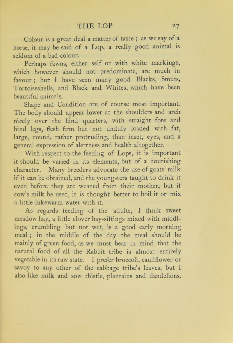 Colour is a great deal a matter of taste ; as we say of a horse, it may be said of a Lop, a really good animal is seldom of a bad colour. Perhaps fawns, either self or with white markings, which however should not predominate, are much in favour; but: 1 have seen many good Blacks, Smuts, Tortoiseshells, and Black and Whites, which have been beautiful animals. Shape and Condition are of course most important. The body should appear lower at the shoulders and arch nicely over the hind quarters, with straight fore and hind legs, flesh firm but not unduly loaded with fat, large, round, rather protruding, than inset, eyes, and a general expression of alertness and health altogether. With respect to the feeding of Lops, it is important it should be varied in its elements, but of a nourishing character. Many breeders advocate the use of goats’ milk if it can be obtained, and the youngsters taught to drink it even before they are weaned from their mother, but if cow’s milk be used, it is thought better to boil it or mix a little lukewarm water with it. As regards feeding of the adults, I think sweet meadow hay, a little clover hay-siftings mixed with middl- ings, crumbling but not wet, is a good early morning meal ; in the middle of the day the meal should be mainly of green food, as we must bear in mind that the natural food of all the Rabbit tribe is almost entirely vegetable in its raw state. I prefer broccoli, cauliflower or savoy to any other of the cabbage tribe’s leaves, but I also like milk and sow thistle, plantains and dandelions.