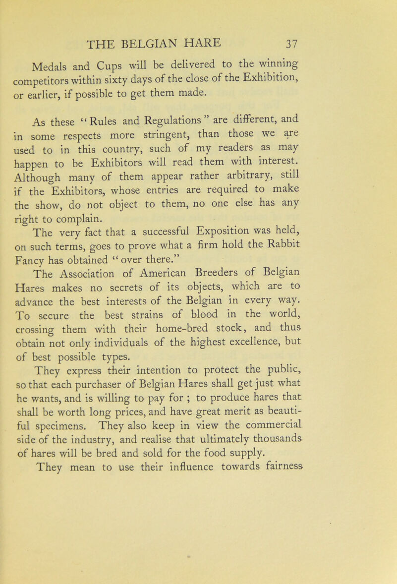 Medals and Cups will be delivered to the winning competitors within sixty days of the close of the Exhibition, or earlier, if possible to get them made. As these “Rules and Regulations” are different, and in some respects more stringent, than those we are used to in this country, such of my readers as may happen to be Exhibitors will read them with interest. Although many of them appear rather arbitrary, still if the Exhibitors, whose entries are required to make the show, do not object to them, no one else has any right to complain. The very fact that a successful Exposition was held, on such terms, goes to prove what a firm hold the Rabbit Fancy has obtained “ over there.” The Association of American Breeders of Belgian Hares makes no secrets of its objects, which are to advance the best interests of the Belgian in every way. To secure the best strains of blood in the world, crossing them with their home-bred stock, and thus obtain not only individuals of the highest excellence, but of best possible types. They express their intention to protect the public, so that each purchaser of Belgian Hares shall get just what he wants, and is willing to pay for ; to produce hares that shall be worth long prices, and have great merit as beauti- ful specimens. They also keep in view the commercial side of the industry, and realise that ultimately thousands of hares will be bred and sold for the food supply. They mean to use their influence towards fairness