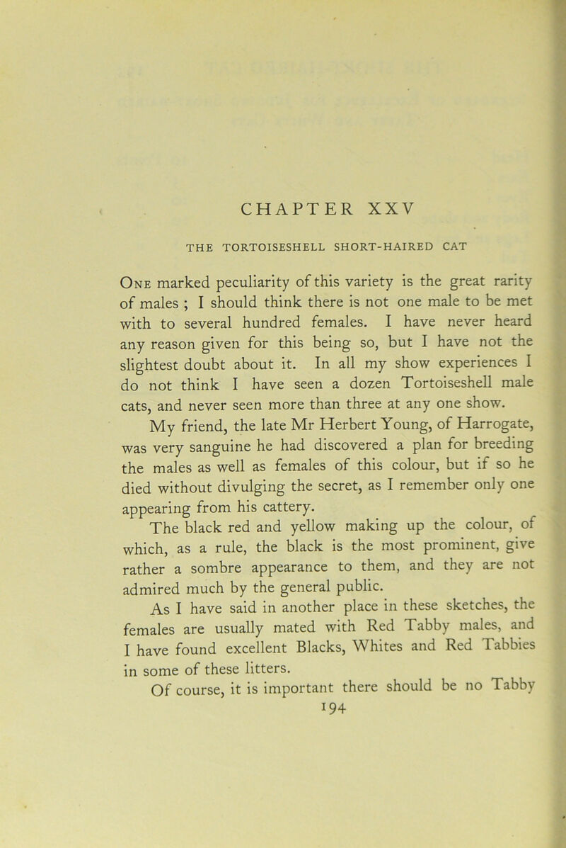 CHAPTER XXV THE TORTOISESHELL SHORT-HAIRED CAT One marked peculiarity of this variety is the great rarity of males ; I should think there is not one male to be met with to several hundred females. I have never heard any reason given for this being so, but I have not the slightest doubt about it. In all my show experiences I do not think I have seen a dozen Tortoiseshell male cats, and never seen more than three at any one show. My friend, the late Mr Herbert Young, of Harrogate, was very sanguine he had discovered a plan for breeding the males as well as females of this colour, but if so he died without divulging the secret, as I remember only one appearing from his cattery. The black red and yellow making up the colour, of which, as a rule, the black is the most prominent, give rather a sombre appearance to them, and they are not admired much by the general public. As I have said in another place in these sketches, the females are usually mated with Red Tabby males, and I have found excellent Blacks, Whites and Red Tabbies in some of these litters. Of course, it is important there should be no Tabby