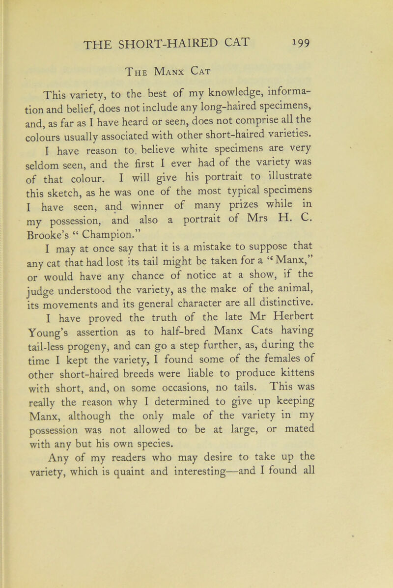 The Manx Cat This variety, to the best of my knowledge, informa- tion and belief, does not include any long-haired specimens, and, as far as I have heard or seen, does not comprise all the colours usually associated with other short-haired varieties. I have reason to believe white specimens are very seldom seen, and the first I ever had of the variety was of that colour. I will give his portrait to illustrate this sketch, as he was one of the most typical specimens I have seen, and winner of many prizes while in my possession, and also a portrait of Mrs H. C. Brooke’s “ Champion.” I may at once say that it is a mistake to suppose that any cat that had lost its tail might be taken for a “ Manx,” or would have any chance of notice at a show, if the judge understood the variety, as the make of the animal, its movements and its general character are all distinctive. I have proved the truth of the late Mr Herbert Young’s assertion as to half-bred Manx Cats having tail-less progeny, and can go a step further, as, during the time I kept the variety, I found some of the females of other short-haired breeds were liable to produce kittens with short, and, on some occasions, no tails. This was really the reason why I determined to give up keeping Manx, although the only male of the variety in my possession was not allowed to be at large, or mated with any but his own species. Any of my readers who may desire to take up the variety, which is quaint and interesting—and I found all