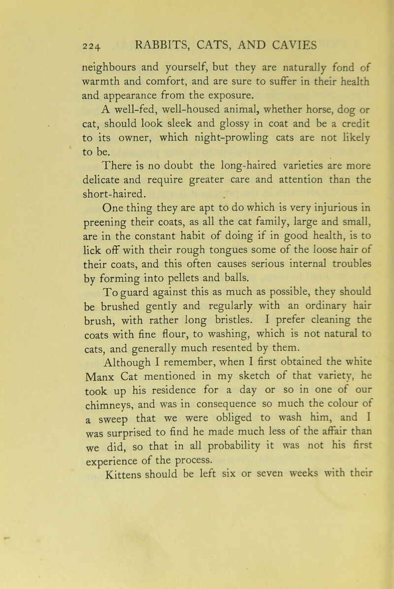 neighbours and yourself, but they are naturally fond of warmth and comfort, and are sure to suffer in their health and appearance from the exposure. A well-fed, well-housed animal, whether horse, dog or cat, should look sleek and glossy in coat and be a credit to its owner, which night-prowling cats are not likely to be. There is no doubt the long-haired varieties are more delicate and require greater care and attention than the short-haired. One thing they are apt to do which is very injurious in preening their coats, as all the cat family, large and small, are in the constant habit of doing if in good health, is to lick off with their rough tongues some of the loose hair of their coats, and this often causes serious internal troubles by forming into pellets and balls. To guard against this as much as possible, they should be brushed gently and regularly with an ordinary hair brush, with rather long bristles. I prefer cleaning the coats with fine flour, to washing, which is not natural to cats, and generally much resented by them. Although I remember, when I first obtained the white Manx Cat mentioned in my sketch of that variety, he took up his residence for a day or so in one of our chimneys, and was in consequence so much the colour of a sweep that we were obliged to wash him, and I was surprised to find he made much less of the affair than we did, so that in all probability it was not his first experience of the process. Kittens should be left six or seven weeks with their