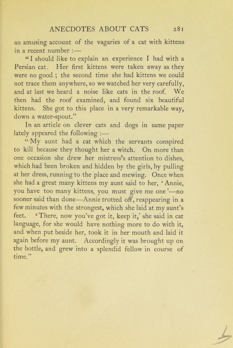 an amusing account of the vagaries of a cat with kittens in a recent number :— “I should like to explain an experience I had with a Persian cat. Her first kittens were taken away as they were no good ; the second time she had kittens we could not trace them anywhere, so we watched her very carefully, and at last we heard a noise like cats in the roof. We then had the roof examined, and found six beautiful kittens. She got to this place in a very remarkable way, down a water-spout.” In an article on clever cats and dogs in same paper lately appeared the following :— “ My aunt had a cat which the servants conspired to kill because they thought her a witch. On more than one occasion she drew her mistress’s attention to dishes, which had been broken and hidden by the girls, by pulling at her dress, running to the place and mewing. Once when she had a great many kittens my aunt said to her, ‘ Annie, you have too many kittens, you must give me one ’—no sooner said than done—Annie trotted off, reappearing in a few minutes with the strongest, which she laid at my aunt’s feet. ‘ There, now you’ve got it, keep it,’ she said in cat language, for she would have nothing more to do with it, and when put beside her, took it in her mouth and laid it again before my aunt. Accordingly it was brought up on the bottle, and grew into a splendid fellow in course of time.”