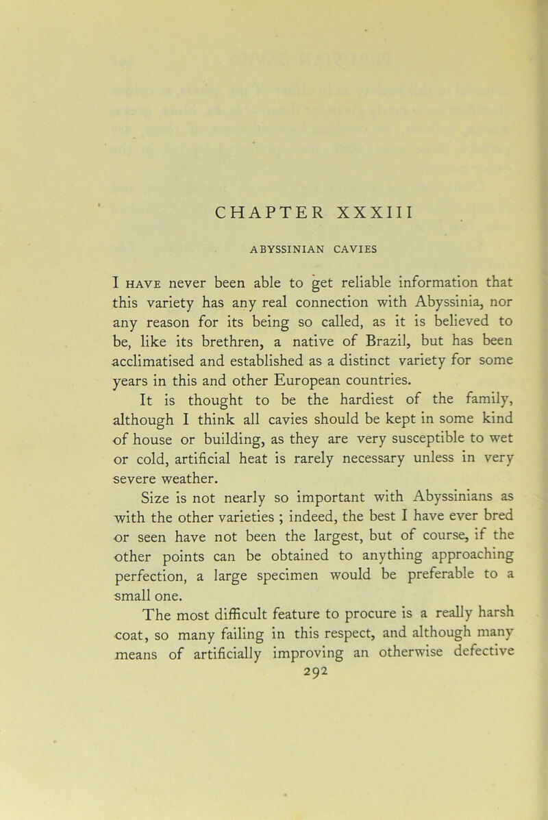 CHAPTER XXXIII ABYSSINIAN CAVIES I have never been able to get reliable information that this variety has any real connection with Abyssinia, nor any reason for its being so called, as it is believed to be, like its brethren, a native of Brazil, but has been acclimatised and established as a distinct variety for some years in this and other European countries. It is thought to be the hardiest of the family, although I think all cavies should be kept in some kind of house or building, as they are very susceptible to wet or cold, artificial heat is rarely necessary unless in very severe weather. Size is not nearly so important with Abyssinians as with the other varieties ; indeed, the best I have ever bred or seen have not been the largest, but of course, if the other points can be obtained to anything approaching perfection, a large specimen would be preferable to a small one. The most difficult feature to procure is a really harsh coat, so many failing in this respect, and although many means of artificially improving an otherwise defective