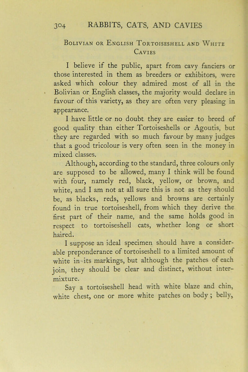 Bolivian or English Tortoiseshell and White Cavies I believe if the public, apart from cavy fanciers or those interested in them as breeders or exhibitors, were asked which colour they admired most of all in the Bolivian or English classes, the majority would declare in favour of this variety, as they are often very pleasing in appearance. I have little or no doubt they are easier to breed of good quality than either Tortoiseshells or Agoutis, but they are regarded with so much favour by many judges that a good tricolour is very often seen in the money in mixed classes. Although, according to the standard, three colours only are supposed to be allowed, many I think will be found with four, namely red, black, yellow, or brown, and white, and I am not at all sure this is not as they should be, as blacks, reds, yellows and browns are certainly found in true tortoiseshell, from which they derive the first part of their name, and the same holds good in respect to tortoiseshell cats, whether long or short haired. I suppose an ideal specimen should have a consider- able preponderance of tortoiseshell to a limited amount of white in its markings, but although the patches of each join, they should be clear and distinct, without inter- mixture. Say a tortoiseshell head with white blaze and chin, white chest, one or more white patches on body ; belly,