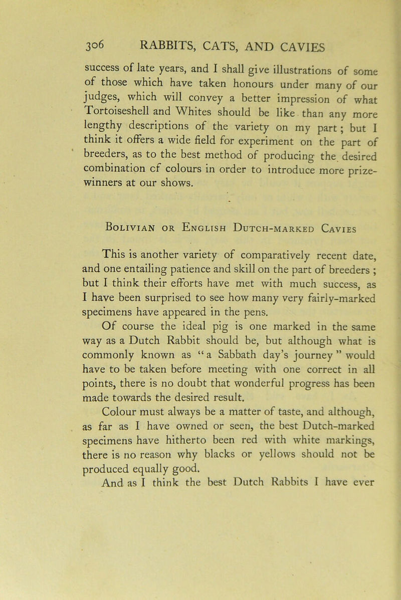 success of late years, and I shall gi/e illustrations of some of those which have taken honours under many of our judges, which will convey a better impression of what Tortoiseshell and Whites should be like than any more lengthy descriptions of the variety on my part; but I think it offers a wide field for experiment on the part of breeders, as to the best method of producing the desired combination cf colours in order to introduce more prize- winners at our shows. Bolivian or English Dutch-marked Cavies This is another variety of comparatively recent date, and one entailing patience and skill on the part of breeders ; but I think their efforts have met with much success, as I have been surprised to see how many very fairly-marked specimens have appeared in the pens. Of course the ideal pig is one marked in the same way as a Dutch Rabbit should be, but although what is commonly known as “ a Sabbath day’s journey ” would have to be taken before meeting with one correct in all points, there is no doubt that wonderful progress has been made towards the desired result. Colour must always be a matter of taste, and although, as far as I have owned or seen, the best Dutch-marked specimens have hitherto been red with white markings, there is no reason why blacks or yellows should not be produced equally good. And as I think the best Dutch Rabbits I have ever