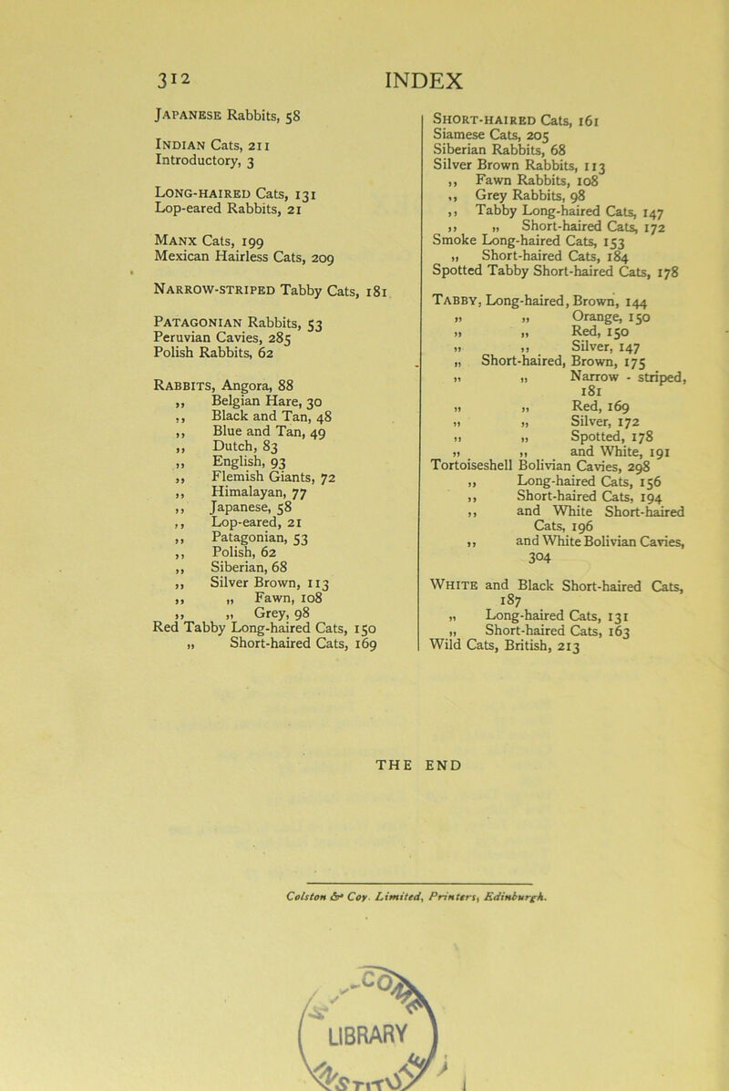 Japanese Rabbits, 58 Indian Cats, 211 Introductory, 3 Long-haired Cats, 131 Lop-eared Rabbits, 21 Manx Cats, 199 Mexican Hairless Cats, 209 Narrow-striped Tabby Cats, 181 Patagonian Rabbits, 53 Peruvian Cavies, 285 Polish Rabbits, 62 Rabbits, Angora, 88 ,, Belgian Hare, 30 ,, Black and Tan, 48 ,, Blue and Tan, 49 ,, Dutch, 83 ,, English, 93 „ Flemish Giants, 72 ,, Himalayan, 77 ,, Japanese, 58 ,, Lop-eared, 21 ,, Patagonian, 53 ,, Polish, 62 ,, Siberian, 68 ,, Silver Brown, 113 ,, „ Fawn, 108 „ „ Grey, 98 Red Tabby Long-haired Cats, 150 „ Short-haired Cats, 169 Short-haired Cats, 161 Siamese Cats, 205 Siberian Rabbits, 68 Silver Brown Rabbits, 113 ,, Fawn Rabbits, 108 ,, Grey Rabbits, 98 ,, Tabby Long-haired Cats, 147 i) i) Short-haired Cats, 172 Smoke Long-haired Cats, 153 „ Short-haired Cats, 184 Spotted Tabby Short-haired Cats, 178 Tabby, Long-haired, Brown, 144 » » Orange, 150 » „ Red, 150 ,1 „ Silver, 147 „ Short-haired, Brown, 175 » ,, Narrow - striped, 181 ,, ,, Red, 169 » >, Silver, 172 » „ Spotted, 178 » » and White, 191 Tortoiseshell Bolivian Cavies, 298 „ Long-haired Cats, 156 ,, Short-haired Cats, 194 >, and White Short-haired Cats, 196 ,, and White Bolivian Cavies, 304 White and Black Short-haired Cats, 187 „ Long-haired Cats, 131 „ Short-haired Cats, 163 Wild Cats, British, 213 THE END Cols ton &* Coy Limited, Printers, Edinburgh. ,-co: ( LIBRARY