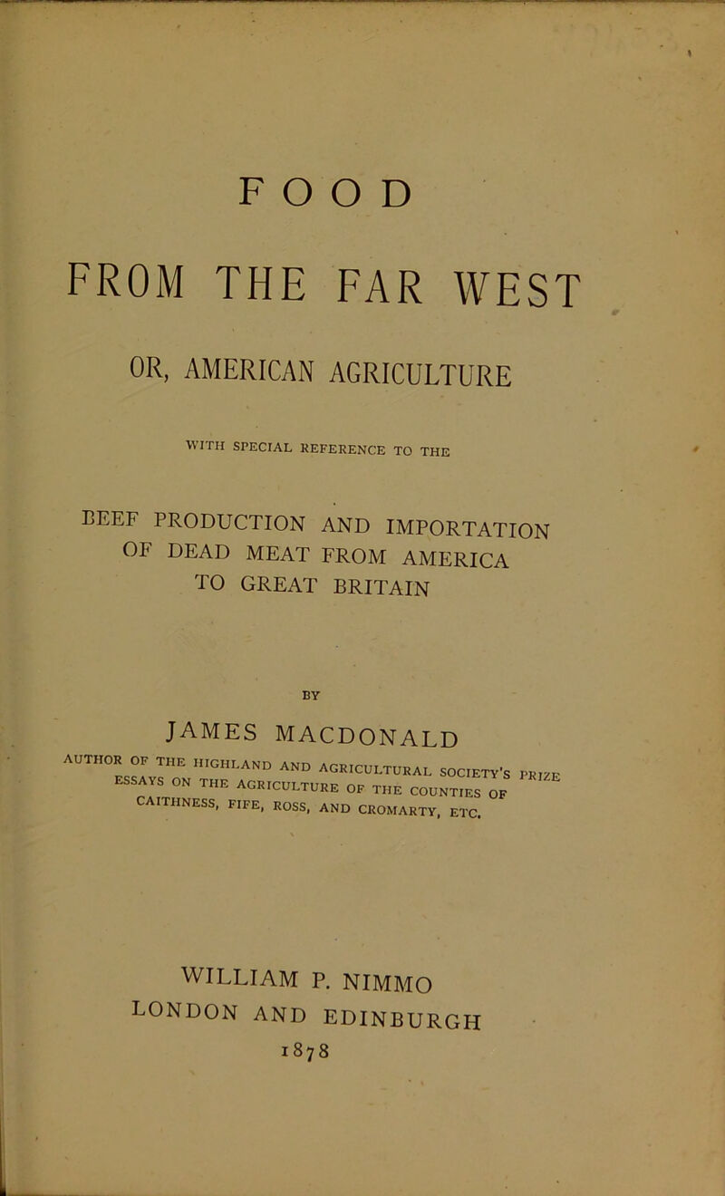 FOOD FROM THE FAR WEST OR, AMERICAN AGRICULTURE WITH SPECIAL REFERENCE TO THE BEEF PRODUCTION AND IMPORTATION OF DEAD MEAT FROM AMERICA TO GREAT BRITAIN BY JAMES MACDONALD AUTH0R°: THE —and and agricultural society’s prize essays on the agriculture OF the counties of CAITHNESS, FIFE, ROSS, AND CROMARTY, ETC. WILLIAM P. NIMMO LONDON AND EDINBURGH 1878