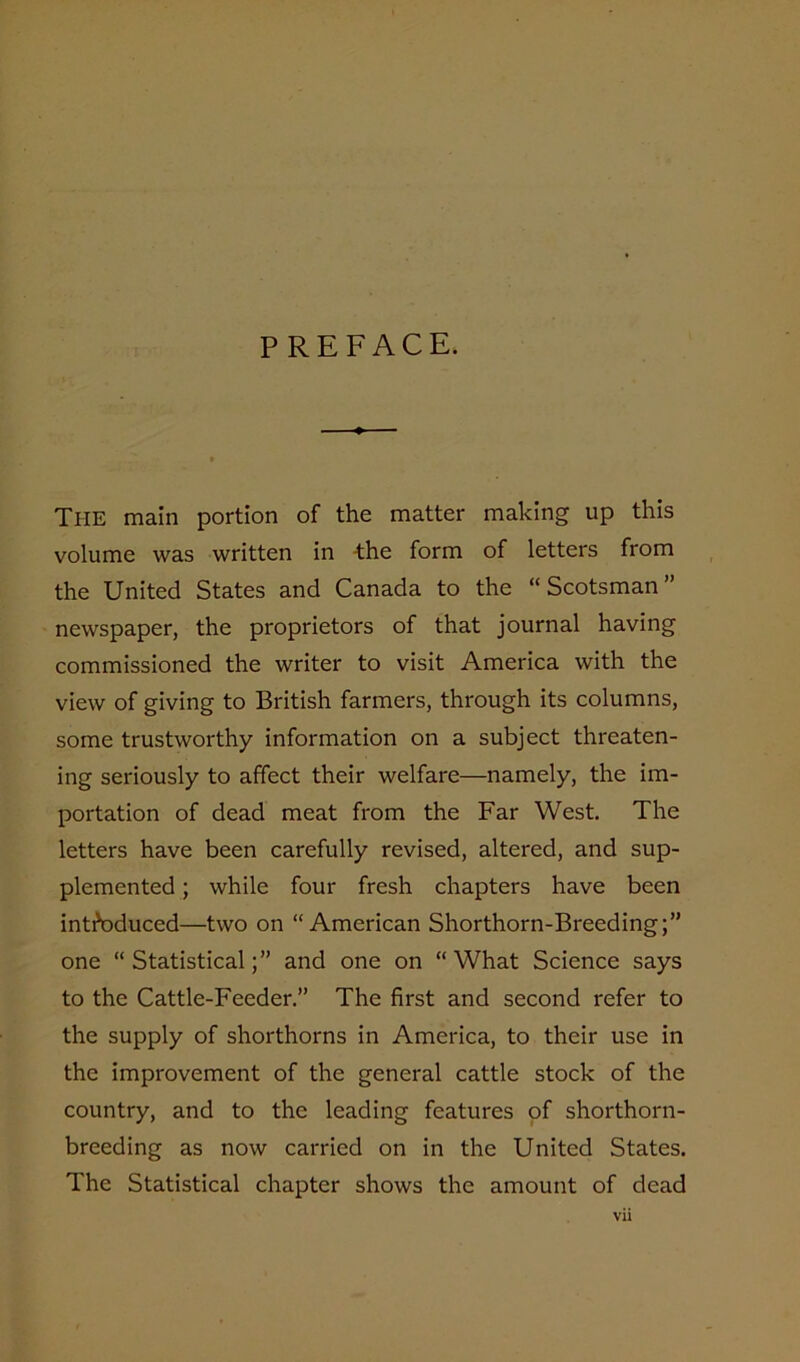 PREFACE. The main portion of the matter making up this volume was written in the form of letters from the United States and Canada to the “Scotsman” newspaper, the proprietors of that journal having commissioned the writer to visit America with the view of giving to British farmers, through its columns, some trustworthy information on a subject threaten- ing seriously to affect their welfare—namely, the im- portation of dead meat from the Far West. The letters have been carefully revised, altered, and sup- plemented ; while four fresh chapters have been introduced—two on “American Shorthorn-Breeding;” one “Statistical;” and one on “What Science says to the Cattle-Feeder.” The first and second refer to the supply of shorthorns in America, to their use in the improvement of the general cattle stock of the country, and to the leading features of shorthorn- breeding as now carried on in the United States. The Statistical chapter shows the amount of dead