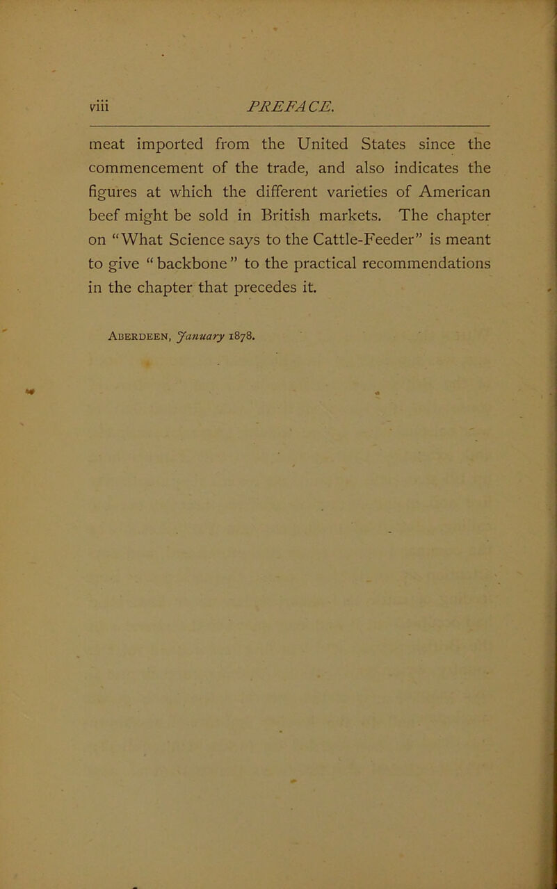 meat imported from the United States since the commencement of the trade, and also indicates the figures at which the different varieties of American beef might be sold in British markets. The chapter on “What Science says to the Cattle-Feeder” is meant to give “ backbone ” to the practical recommendations in the chapter that precedes it. Aberdeen, January 1878.