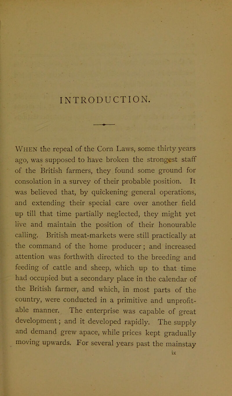 INTRODUCTION. When the repeal of the Corn Laws, some thirty years ago, was supposed to have broken the strongest staff of the British farmers, they found some ground for consolation in a survey of their probable position. It was believed that, by quickening general operations, and extending their special care over another field up till that time partially neglected, they might yet live and maintain the position of their honourable calling. British meat-markets were still practically at the command of the home producer; and increased attention was forthwith directed to the breeding and feeding of cattle and sheep, which up to that time had occupied but a secondary place in the calendar of the British farmer, and which, in most parts of the country, were conducted in a primitive and unprofit- able manner. The enterprise was capable of great development; and it developed rapidly. The supply and demand grew apace, while prices kept gradually moving upwards. For several years past the mainstay