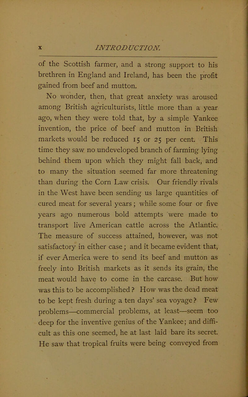 of the Scottish farmer, and a strong support to his brethren in England and Ireland, has been the profit gained from beef and mutton. No wonder, then, that great anxiety was aroused among British agriculturists, little more than a year ago, when they were told that, by a simple Yankee invention, the price of beef and mutton in British markets would be reduced 15 or 25 per cent. This time they saw no undeveloped branch of farming lying behind them upon which they might fall back, and to many the situation seemed far more threatening than during the Corn Law crisis. Our friendly rivals in the West have been sending us large quantities of cured meat for several years ; while some four or five years ago numerous bold attempts were made to transport live American cattle across the Atlantic. The measure of success attained, however, was not satisfactory in either case ; and it became evident that, if ever America were to send its beef and mutton as freely into British markets as it sends its grain, the meat would have to come in the carcase. But how was this to be accomplished ? How was the dead meat to be kept fresh during a ten days’ sea voyage? Few problems—commercial problems, at least—seem too deep for the inventive genius of the Yankee; and diffi- cult as this one seemed, he at last laid bare its secret. He saw that tropical fruits vvere being conveyed from