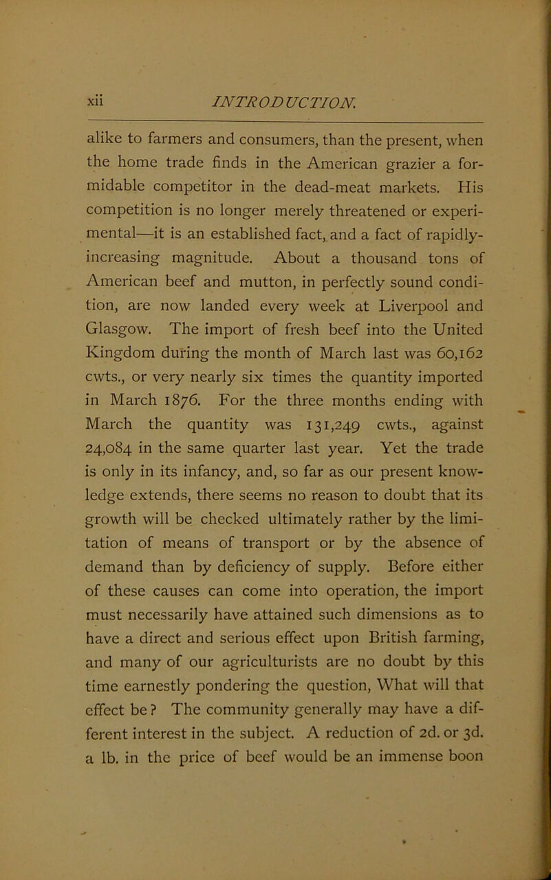 alike to farmers and consumers, than the present, when the home trade finds in the American grazier a for- midable competitor in the dead-meat markets. His competition is no longer merely threatened or experi- mental—it is an established fact, and a fact of rapidly- increasing magnitude. About a thousand tons of American beef and mutton, in perfectly sound condi- tion, are now landed every week at Liverpool and Glasgow. The import of fresh beef into the United Kingdom during the month of March last was 60,162 cwts., or very nearly six times the quantity imported in March 1876. For the three months ending with March the quantity was 131,249 cwts., against 24,084 in the same quarter last year. Yet the trade is only in its infancy, and, so far as our present know- ledge extends, there seems no reason to doubt that its growth will be checked ultimately rather by the limi- tation of means of transport or by the absence of demand than by deficiency of supply. Before either of these causes can come into operation, the import must necessarily have attained such dimensions as to have a direct and serious effect upon British farming, and many of our agriculturists are no doubt by this time earnestly pondering the question, What will that effect be? The community generally may have a dif- ferent interest in the subject. A reduction of 2d. or 3d. a lb. in the price of beef would be an immense boon