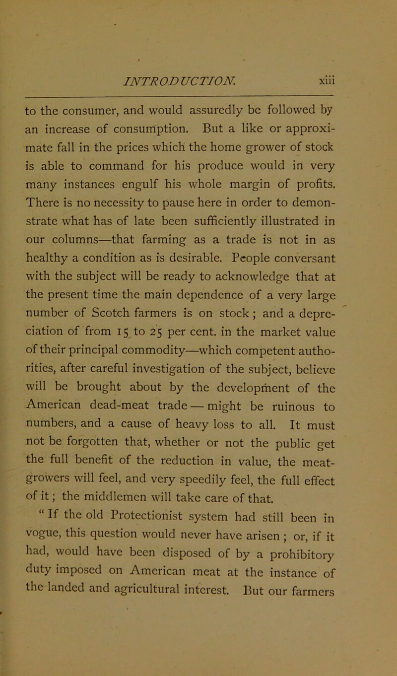 to the consumer, and would assuredly be followed by an increase of consumption. But a like or approxi- mate fall in the prices which the home grower of stock is able to command for his produce would in very many instances engulf his whole margin of profits. There is no necessity to pause here in order to demon- strate what has of late been sufficiently illustrated in our columns—that farming as a trade is not in as healthy a condition as is desirable. People conversant with the subject will be ready to acknowledge that at the present time the main dependence of a very large number of Scotch farmers is on stock; and a depre- ciation of from 15 to 25 per cent, in the market value of their principal commodity—which competent autho- rities, after careful investigation of the subject, believe will be brought about by the development of the American dead-meat trade — might be ruinous to numbers, and a cause of heavy loss to all. It must not be forgotten that, whether or not the public get the full benefit of the reduction in value, the meat- growers will feel, and very speedily feel, the full effect of it; the middlemen will take care of that. “ If the old Protectionist system had still been in vogue, this question would never have arisen ; or, if it had, would have been disposed of by a prohibitory duty imposed on American meat at the instance of the landed and agricultural interest. But our farmers