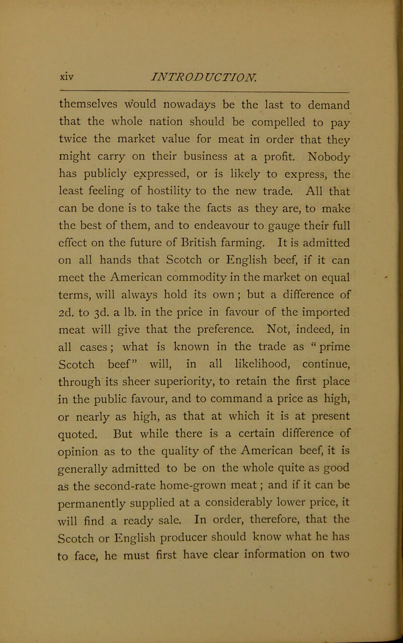 themselves would nowadays be the last to demand that the whole nation should be compelled to pay twice the market value for meat in order that they might carry on their business at a profit. Nobody has publicly expressed, or is likely to express, the least feeling of hostility to the new trade. All that can be done is to take the facts as they are, to make the best of them, and to endeavour to gauge their full effect on the future of British farming. It is admitted on all hands that Scotch or English beef, if it can meet the American commodity in the market on equal terms, will always hold its own ; but a difference of 2d. to 3d. a lb. in the price in favour of the imported meat will give that the preference. Not, indeed, in all cases; what is known in the trade as “ prime Scotch beef” will, in all likelihood, continue, through its sheer superiority, to retain the first place in the public favour, and to command a price as high, or nearly as high, as that at which it is at present quoted. But while there is a certain difference of opinion as to the quality of the American beef, it is generally admitted to be on the whole quite as good as the second-rate home-grown meat; and if it can be permanently supplied at a considerably lower price, it will find a ready sale. In order, therefore, that the Scotch or English producer should know what he has to face, he must first have clear information on two