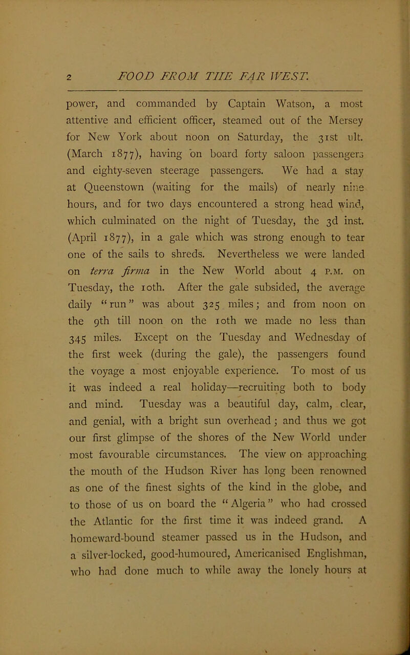 power, and commanded by Captain Watson, a most attentive and efficient officer, steamed out of the Mersey for New York about noon on Saturday, the 31st ult. (March 1877), having bn board forty saloon passengers and eighty-seven steerage passengers. We had a stay at Queenstown (waiting for the mails) of nearly nine hours, and for two days encountered a strong head wind, which culminated on the night of Tuesday, the 3d inst. (April 1877), in a gale which was strong enough to tear one of the sails to shreds. Nevertheless we wrere landed on terra firma in the New World about 4 p.m. on Tuesday, the 10th. After the gale subsided, the average daily “run” was about 325 miles; and from noon on the 9th till noon on the 10th we made no less than 345 miles. Except on the Tuesday and Wednesday of the first week (during the gale), the passengers found the voyage a most enjoyable experience. To most of us it was indeed a real holiday—recruiting both to body and mind. Tuesday was a beautiful day, calm, clear, and genial, with a bright sun overhead; and thus \xc got our first glimpse of the shores of the New World under most favourable circumstances. The view on approaching the mouth of the Hudson River has long been renowmed as one of the finest sights of the kind in the globe, and to those of us on board the “ Algeria ” who had crossed the Atlantic for the first time it wras indeed grand. A homeward-bound steamer passed us in the Hudson, and a silver-locked, good-humoured, Americanised Englishman, who had done much to while awray the lonely hours at