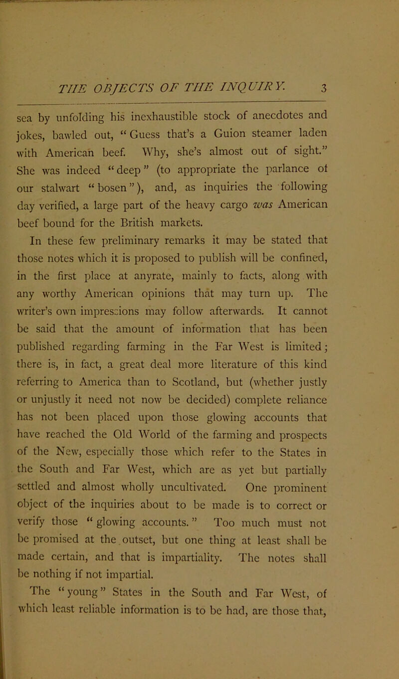 sea by unfolding his inexhaustible stock of anecdotes and jokes, bawled out, “Guess that’s a Guion steamer laden with American beef. Why, she’s almost out of sight.” She was indeed “ deep ” (to appropriate the parlance ot our stalwart “ bosen ”), and, as inquiries the following day verified, a large part of the heavy cargo was American beef bound for the British markets. In these few preliminary remarks it may be stated that those notes which it is proposed to publish will be confined, in the first place at anyrate, mainly to facts, along with any worthy American opinions that may turn up. The writer’s own impressions may follow afterwards. It cannot be said that the amount of information that has been published regarding farming in the Far West is limited; there is, in fact, a great deal more literature of this kind referring to America than to Scotland, but (whether justly or unjustly it need not now be decided) complete reliance has not been placed upon those glowing accounts that have reached the Old World of the farming and prospects of the New, especially those which refer to the States in the South and Far West, which are as yet but partially settled and almost wholly uncultivated. One prominent object of the inquiries about to be made is to correct or verify those “ glowing accounts. ” Too much must not be promised at the outset, but one thing at least shall be made certain, and that is impartiality. The notes shall be nothing if not impartial. The “ young ” States in the South and Far West, of which least reliable information is to be had, arc those that,