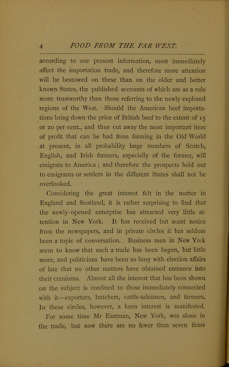 according to our present information, most immediately affect the importation trade, and therefore more attention will be bestowed on these than on the older and better known States, the published accounts of which are as a rule more trustworthy than those referring to the newly explored regions of the West. Should the American beef importa- tions bring down the price of British beef to the extent of 15 or 20 per cent., and thus cut away the most important item of profit that can be had from farming in the Old World at present, in all probability large numbers of Scotch, English, and Irish farmers, especially of the former, will emigrate to America; and therefore the prospects held out to emigrants or settlers in the different States shall not be overlooked. Considering the great interest felt in the matter in England and Scotland, it is rather surprising to find that the newly-opened enterprise has attracted very little at- tention in New York. It has received but scant notice from the newspapers, and in private circles it has seldom been a topic of conversation. Business men in New Yoik seem to know that such a trade has been begun, but little more, and politicians have been so busy with election affairs of late that no other matters have obtained entrance into their craniums. Almost all the interest that has been shown on the subject is confined to those immediately connected ■with it—exporters, butchers, cattle-salesmen, and farmers. In these circles, however, a keen interest is manifested. For some time Mr Eastman, New York, was alone in the trade, but now there are no fewer than seven firms