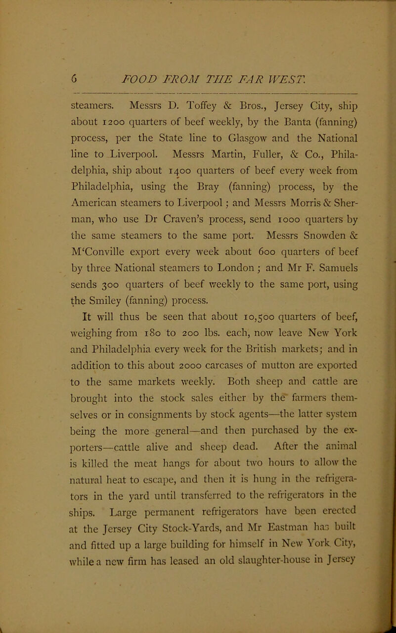 steamers. Messrs D. Toffey & Bros., Jersey City, ship about 1200 quarters of beef weekly, by the Banta (fanning) process, per the State line to Glasgow and the National line to Liverpool. Messrs Martin, Fuller, & Co., Phila- delphia, ship about 1400 quarters of beef every week from Philadelphia, using the Bray (fanning) process, by the American steamers to Liverpool; and Messrs Morris & Sher- man, who use Dr Craven’s process, send 1000 quarters by the same steamers to the same port. Messrs Snowden & M'Conville export every week about 600 quarters of beef by three National steamers to London; and Mr F. Samuels sends 300 quarters of beef weekly to the same port, using the Smiley (fanning) process. It will thus be seen that about 10,500 quarters of beef, weighing from 180 to 200 lbs. each, now leave New York and Philadelphia every week for the British markets; and in addition to this about 2000 carcases of mutton are exported to the same markets weekly. Both sheep and cattle are brought into the stock sales either by the farmers them- selves or in consignments by stock agents—the latter system being the more general—and then purchased by the ex- porters—cattle alive and sheep dead. After the animal is killed the meat hangs for about two hours to allow the natural heat to escape, and then it is hung in the refrigera- tors in the yard until transferred to the refrigerators in the ships. Large permanent refrigerators have been erected at the Jersey City Stock-Yards, and Mr Eastman has built and fitted up a large building for himself in New York City, while a new firm has leased an old slaughter-house in Jersey