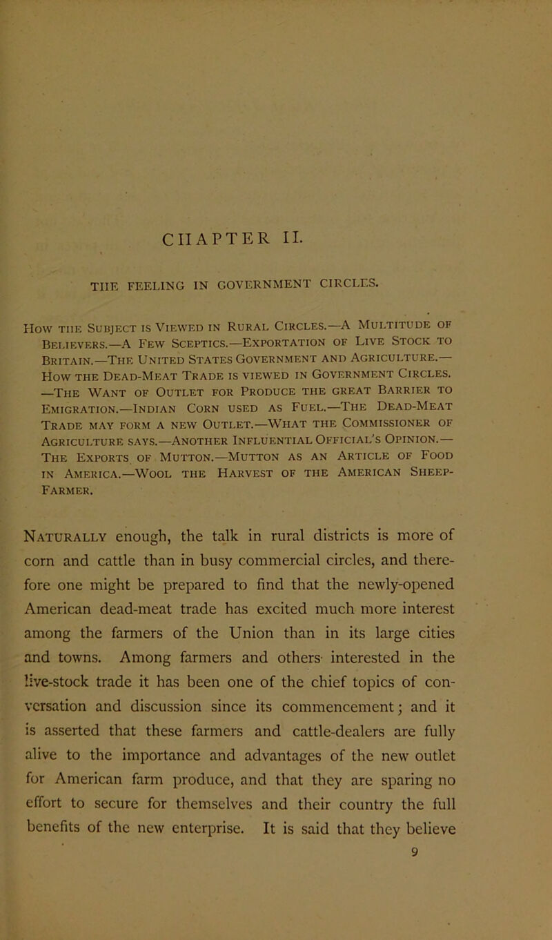 CHAPTER II. THE FEELING IN GOVERNMENT CIRCLES. Flow the Subject is Viewed in Rural Circles.—A Multitude of Believers.—A Few Sceptics.—Exportation of Live Stock to Britain.—The United States Government and Agriculture.— How the Dead-Meat Trade is viewed in Government Circles. —The Want of Outlet for Produce the great Barrier to Emigration.—Indian Corn used as Fuel.—The Dead-Meat Trade may form a new Outlet.—Wiiat the Commissioner of Agriculture says.—Another Influential Official’s Opinion.— The Exports of Mutton.—Mutton as an Article of Food in America.—Wool the Harvest of the American Sheep- Farmer. Naturally enough, the talk in rural districts is more of corn and cattle than in busy commercial circles, and there- fore one might be prepared to find that the newly-opened American dead-meat trade has excited much more interest among the farmers of the Union than in its large cities and towns. Among farmers and others interested in the live-stock trade it has been one of the chief topics of con- versation and discussion since its commencement; and it is asserted that these farmers and cattle-dealers are fully alive to the importance and advantages of the new outlet for American farm produce, and that they are sparing no effort to secure for themselves and their country the full benefits of the new enterprise. It is said that they believe