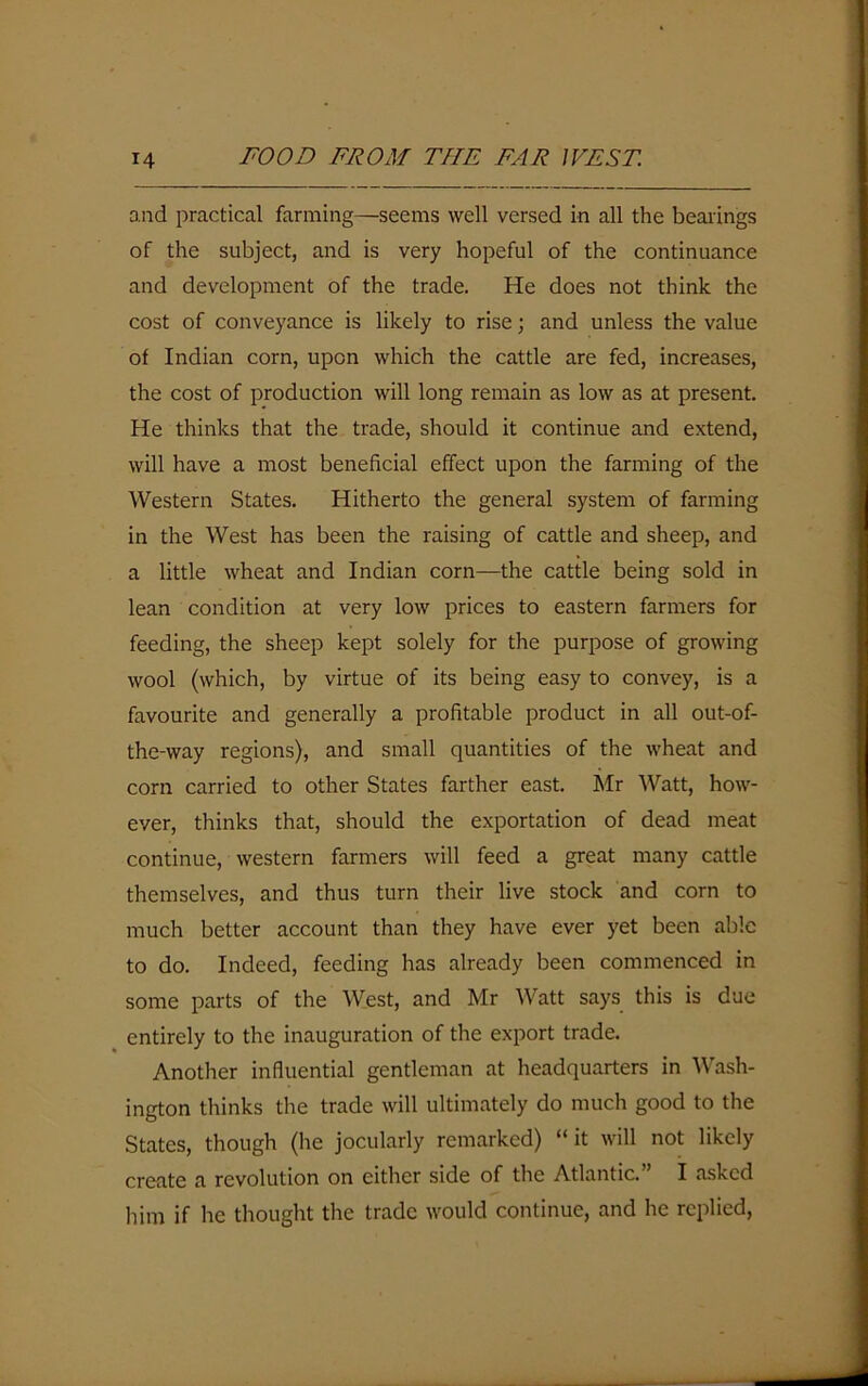 and practical farming—seems well versed in all the bearings of the subject, and is very hopeful of the continuance and development of the trade. He does not think the cost of conveyance is likely to rise; and unless the value of Indian corn, upon which the cattle are fed, increases, the cost of production will long remain as low as at present. He thinks that the trade, should it continue and extend, will have a most beneficial effect upon the farming of the Western States. Hitherto the general system of farming in the West has been the raising of cattle and sheep, and a little wheat and Indian corn—the cattle being sold in lean condition at very low prices to eastern farmers for feeding, the sheep kept solely for the purpose of growing wool (which, by virtue of its being easy to convey, is a favourite and generally a profitable product in all out-of- the-way regions), and small quantities of the wheat and corn carried to other States farther east. Mr Watt, how- ever, thinks that, should the exportation of dead meat continue, western farmers will feed a great many cattle themselves, and thus turn their live stock and corn to much better account than they have ever yet been able to do. Indeed, feeding has already been commenced in some parts of the West, and Mr Watt says this is due entirely to the inauguration of the export trade. Another influential gentleman at headquarters in Wash- ington thinks the trade will ultimately do much good to the States, though (Ire jocularly remarked) “it will not likely create a revolution on either side of the Atlantic. I asked him if he thought the trade would continue, and he replied,