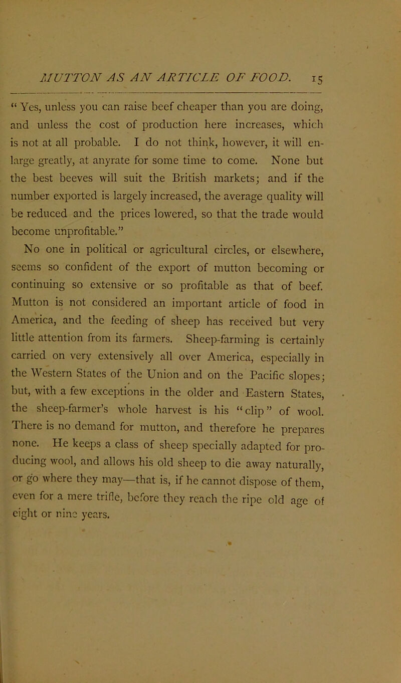 MUTTON AS AN ARTICLE OF FOOD. “ Yes, unless you can raise beef cheaper than you are doing, and unless the cost of production here increases, which is not at all probable. I do not think, however, it will en- large greatly, at anyrate for some time to come. None but the best beeves will suit the British markets; and if the number exported is largely increased, the average quality will be reduced and the prices lowered, so that the trade would become unprofitable.” No one in political or agricultural circles, or elsewhere, seems so confident of the export of mutton becoming or continuing so extensive or so profitable as that of beef. Mutton is not considered an important article of food in America, and the feeding of sheep has received but very little attention from its farmers. Sheep-farming is certainly carried on very extensively all over America, especially in the Western States of the Union and on the Pacific slopes; but, with a few exceptions in the older and Eastern States, the sheep-farmer’s whole harvest is his “clip” of wool, d here is no demand for mutton, and therefore he prepares none. He keeps a class of sheep specially adapted for pro- ducing wool, and allows his old sheep to die away naturally, or go where they may—that is, if he cannot dispose of them, even for a mere trifle, before they reach the ripe old age of eight or nine years.