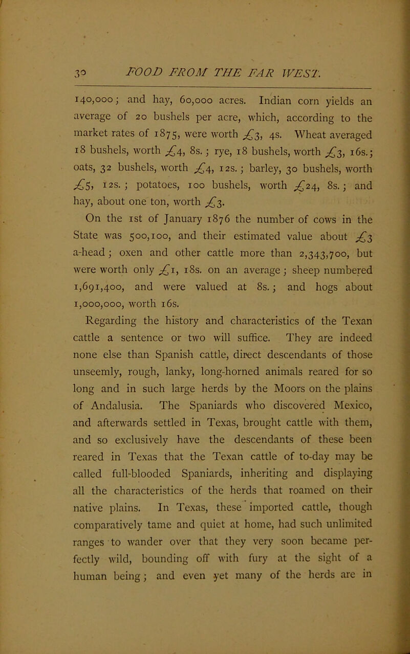 140,000; and hay, 60,000 acres. Indian corn yields an average of 20 bushels per acre, which, according to the market rates of 1875, were worth £3, 4s. Wheat averaged 18 bushels, worth £4, 8s.; rye, 18 bushels, worth £3, 16s.; oats, 32 bushels, worth £4, 12s.; barley, 30 bushels, worth £5, 12s. ; potatoes, 100 bushels, worth ^24, 8s.; and hay, about one ton, worth £3. On the 1st of January 1876 the number of cows in the State was 500,100, and their estimated value about £3 a-head ; oxen and other cattle more than 2,343,700, but were worth only £1, 18s. on an average; sheep numbered 1,691,400, and were valued at 8s.; and hogs about 1,000,000, worth 16s. Regarding the history and characteristics of the Texan cattle a sentence or two will suffice. They are indeed none else than Spanish cattle, direct descendants of those unseemly, rough, lanky, long-horned animals reared for so long and in such large herds by the Moors on the plains of Andalusia. The Spaniards who discovered Mexico, and afterwards settled in Texas, brought cattle with them, and so exclusively have the descendants of these been reared in Texas that the Texan cattle of to-day may be called full-blooded Spaniards, inheriting and displaying all the characteristics of the herds that roamed on their native plains. In Texas, these imported cattle, though comparatively tame and quiet at home, had such unlimited ranges to wander over that they very soon became per- fectly wild, bounding off with fury at the sight of a human being; and even yet many of the herds are in