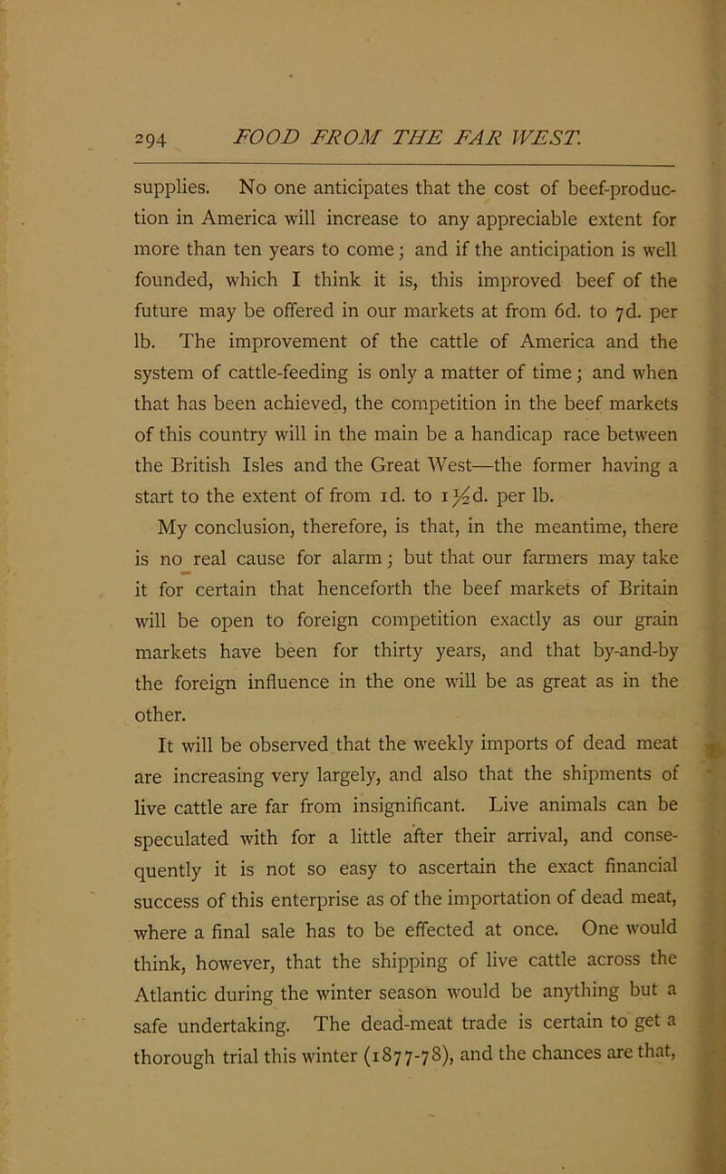 supplies. No one anticipates that the cost of beef-produc- tion in America will increase to any appreciable extent for more than ten years to come; and if the anticipation is well founded, which I think it is, this improved beef of the future may be offered in our markets at from 6d. to 7d. per lb. The improvement of the cattle of America and the system of cattle-feeding is only a matter of time; and when that has been achieved, the competition in the beef markets of this country will in the main be a handicap race between the British Isles and the Great West—the former having a start to the extent of from id. to ij^d. per lb. My conclusion, therefore, is that, in the meantime, there is no real cause for alarm; but that our farmers may take it for certain that henceforth the beef markets of Britain will be open to foreign competition exactly as our grain markets have been for thirty years, and that by-and-by the foreign influence in the one will be as great as in the other. It will be observed that the weekly imports of dead meat are increasing very largely, and also that the shipments of live cattle are far from insignificant. Live animals can be speculated with for a little after their arrival, and conse- quently it is not so easy to ascertain the exact financial success of this enterprise as of the importation of dead meat, where a final sale has to be effected at once. One would think, however, that the shipping of live cattle across the Atlantic during the winter season would be anything but a safe undertaking. The dead-meat trade is certain to get a thorough trial this winter (1877-78), and the chances are that,