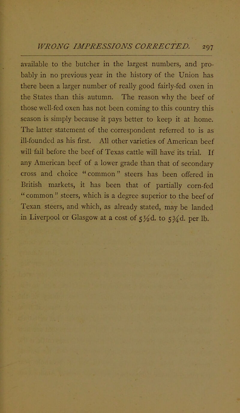 available to the butcher in the largest numbers, and pro- bably in no previous year in the history of the Union has there been a larger number of really good fairly-fed oxen in the States than this autumn. The reason why the beef of those well-fed oxen has not been coming to this country this season is simply because it pays better to keep it at home. The latter statement of the correspondent referred to is as ill-founded as his first. All other varieties of American beef will fail before the beef of Texas cattle will have its trial. If any American beef of a lower grade than that of secondary cross and choice “ common ” steers has been offered in British markets, it has been that of partially corn-fed “ common ” steers, which is a degree superior to the beef of Texan steers, and which, as already stated, may be landed in Liverpool or Glasgow at a cost of 5^ d. to 5^ d. per lb.