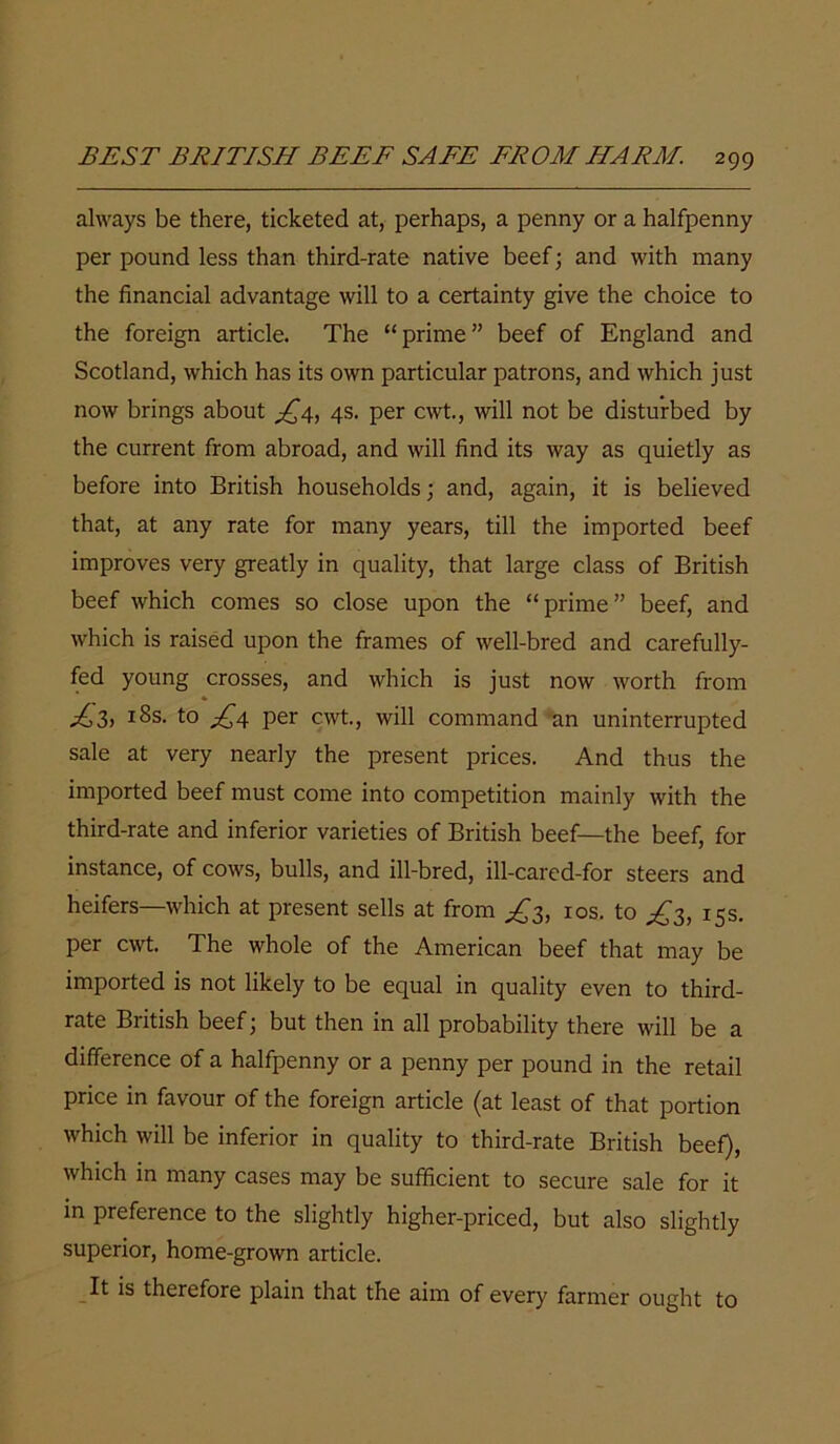 always be there, ticketed at, perhaps, a penny or a halfpenny per pound less than third-rate native beef; and with many the financial advantage will to a certainty give the choice to the foreign article. The “prime” beef of England and Scotland, which has its own particular patrons, and which just now brings about £4, 4s. per cwt., will not be disturbed by the current from abroad, and will find its way as quietly as before into British households; and, again, it is believed that, at any rate for many years, till the imported beef improves very greatly in quality, that large class of British beef which comes so close upon the “prime” beef, and which is raised upon the frames of well-bred and carefully- fed young crosses, and which is just now worth from ^3, 18s. to £4 per cwt., will command an uninterrupted sale at very nearly the present prices. And thus the imported beef must come into competition mainly with the third-rate and inferior varieties of British beef—the beef, for instance, of cows, bulls, and ill-bred, ill-cared-for steers and heifers—which at present sells at from ^3, 10s. to ^3, 15s. per cwt. The whole of the American beef that may be imported is not likely to be equal in quality even to third- rate British beef; but then in all probability there will be a difference of a halfpenny or a penny per pound in the retail price in favour of the foreign article (at least of that portion which will be inferior in quality to third-rate British beef), which in many cases may be sufficient to secure sale for it in preference to the slightly higher-priced, but also slightly superior, home-grown article. It is therefore plain that the aim of every farmer ought to