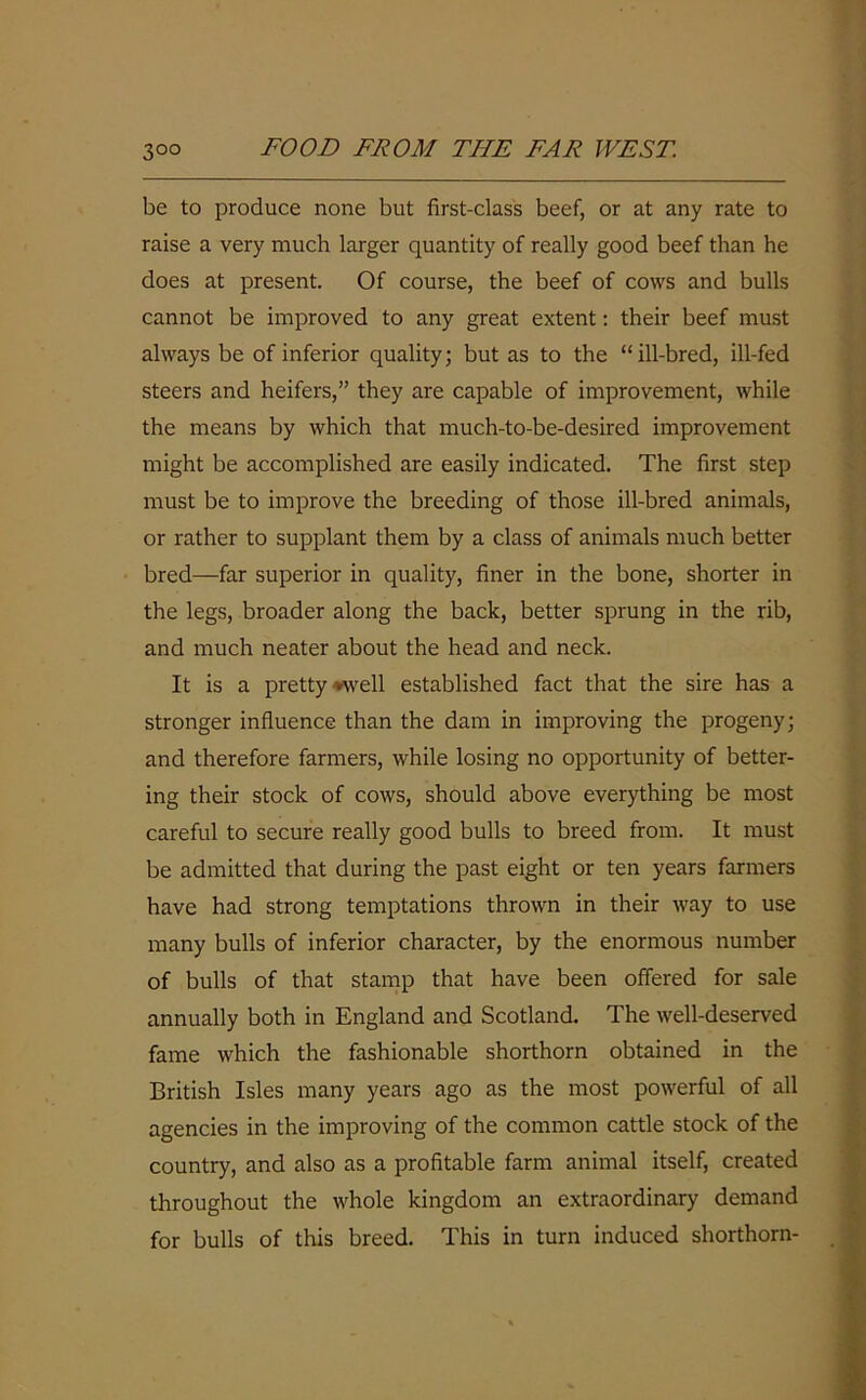 be to produce none but first-class beef, or at any rate to raise a very much larger quantity of really good beef than he does at present. Of course, the beef of cows and bulls cannot be improved to any great extent: their beef must always be of inferior quality; but as to the “ill-bred, ill-fed steers and heifers,” they are capable of improvement, while the means by which that much-to-be-desired improvement might be accomplished are easily indicated. The first step must be to improve the breeding of those ill-bred animals, or rather to supplant them by a class of animals much better bred—far superior in quality, finer in the bone, shorter in the legs, broader along the back, better sprung in the rib, and much neater about the head and neck. It is a pretty well established fact that the sire has a stronger influence than the dam in improving the progeny; and therefore farmers, while losing no opportunity of better- ing their stock of cows, should above everything be most careful to secure really good bulls to breed from. It must be admitted that during the past eight or ten years farmers have had strong temptations thrown in their way to use many bulls of inferior character, by the enormous number of bulls of that stamp that have been offered for sale annually both in England and Scotland. The well-deserved fame which the fashionable shorthorn obtained in the British Isles many years ago as the most powerful of all agencies in the improving of the common cattle stock of the country, and also as a profitable farm animal itself, created throughout the whole kingdom an extraordinary demand for bulls of this breed. This in turn induced shorthorn-