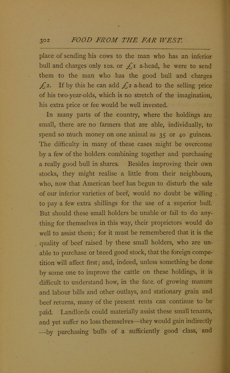 place of sending his cows to the man who has an inferior bull and charges only ios. or £i a-head, he were to send them to the man who has the good bull and charges £2. If by this he can add £2 a-head to the selling price of his two-year-olds, which is no stretch of the imagination, his extra price or fee would be well invested. In many parts of the country, where the holdings are small, there are no farmers that are able, individually, to spend so much money on one animal as 35 or 40 guineas. The difficulty in many of these cases might be overcome by a few of the holders combining together and purchasing a really good bull in shares. Besides improving their own stocks, they might realise a little from their neighbours, who, now that American beef has begun to disturb the sale of our inferior varieties of beef, would no doubt be willing to pay a few extra shillings for the use of a superior bull. But should these small holders be unable or fail to do any- thing for themselves in this way, their proprietors would do well to assist them; for it must be remembered that it is the quality of beef raised by these small holders, who are un- able to purchase or breed good stock, that the foreign compe- tition will affect first; and, indeed, unless something be done by some one to improve the cattle on these holdings, it is difficult to understand how, in the face of growing manure and labour bills and other outlays, and stationary grain and beef returns, many of the present rents can continue to be paid. Landlords could materially assist these small tenants, and yet suffer no loss themselves—they would gain indirectly —by purchasing bulls of a sufficiently good class, and